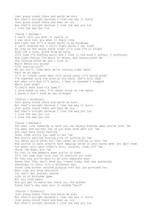 Just gonna
But that's
Just gonna
But that's
I love the

stand there and
alright because
stand there and
alright because
way you lie

watch me burn
I like the way it hurts
hear me cry
I love the way you lie

[Verse - Eminem:]
I can't tell you what it really is
I can only tell you what it feels like
And right now it's a steel knife in my windpipe
I can't breathe but I still fight while I can fight
As long as the wrong feels right it's like I'm in flight
High off a love, drunk from my hate,
It's like I'm huffing paint and I love it the more I suffer, I suffocate
And right before I'm about to drown, she resuscitates me
She fucking hates me and I love it.
Wait! Where you going?
"I'm leaving you!"
No you ain't. Come back we're running right back.
Here we go again
It's so insane cause when it's going good, it's going great
I'm Superman with the wind at his back, she's Lois Lane
But when it's bad it's awful, I feel so ashamed I snapped
Who's that dude?
"I don't even know his name."
I laid hands on her, I'll never stoop so low again
I guess I don't know my own strength
[Chorus - Rihanna:]
Just gonna stand there and
But that's alright because
Just gonna stand there and
But that's alright because
I love the way you lie
I love the way you lie

watch me burn
I like the way it hurts
hear me cry
I love the way you lie

[Verse - Eminem:]
You ever love somebody so much you can barely breathe when you're with 'em
You meet and neither one of you even know what hit 'em
Got that warm fuzzy feeling
Yeah, them chills you used to get 'em
Now you're getting fucking sick of looking at 'em
You swore you'd never hit 'em; never do nothing to hurt 'em
Now you're in each other's face spewing venom in your words when you spit them
You push, pull each other's hair, scratch, claw, bit 'em
Throw 'em down, pin 'em
So lost in the moments when you're in them
It's the rage that took over it controls you both
So they say you're best to go your separate ways
Guess that they don't know you 'cause today that was yesterday
Yesterday is over, it's a different day
Sound like broken records playing over but you promised her
Next time you show restraint
You don't get another chance
Life is no Nintendo game
But you lied again
Now you get to watch her leave out the window
Guess that's why they call it window "pain"
[Chorus - Rihanna:]
Just gonna stand there and
But that's alright because
Just gonna stand there and
But that's alright because

watch me burn
I like the way it hurts
hear me cry
I love the way you lie

 