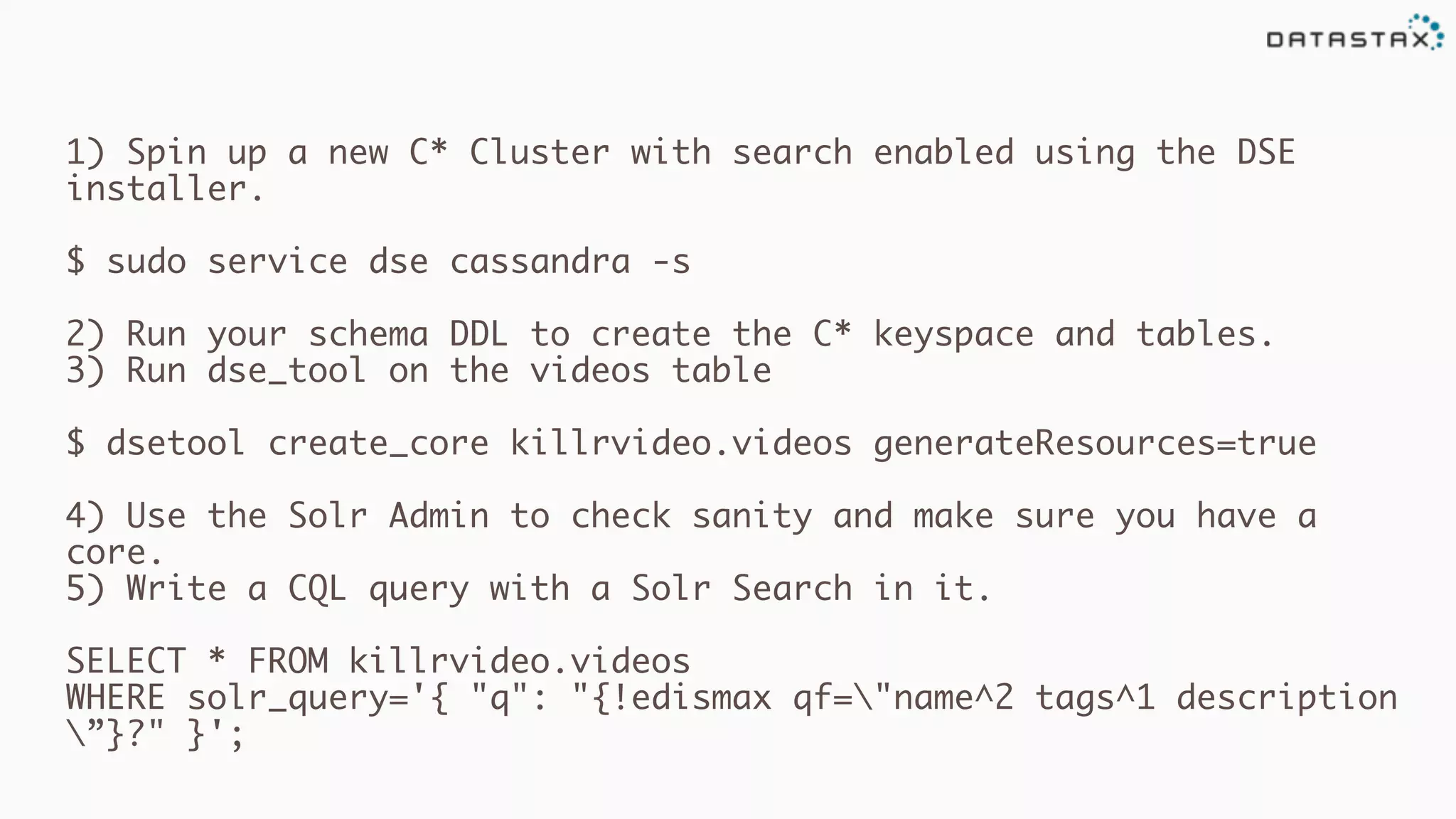 1) Spin up a new C* Cluster with search enabled using the DSE
installer.
$ sudo service dse cassandra -s
2) Run your schema DDL to create the C* keyspace and tables.
3) Run dse_tool on the videos table
$ dsetool create_core killrvideo.videos generateResources=true
4) Use the Solr Admin to check sanity and make sure you have a
core.
5) Write a CQL query with a Solr Search in it.
SELECT * FROM killrvideo.videos
WHERE solr_query='{ "q": "{!edismax qf="name^2 tags^1 description
”}?" }';
 