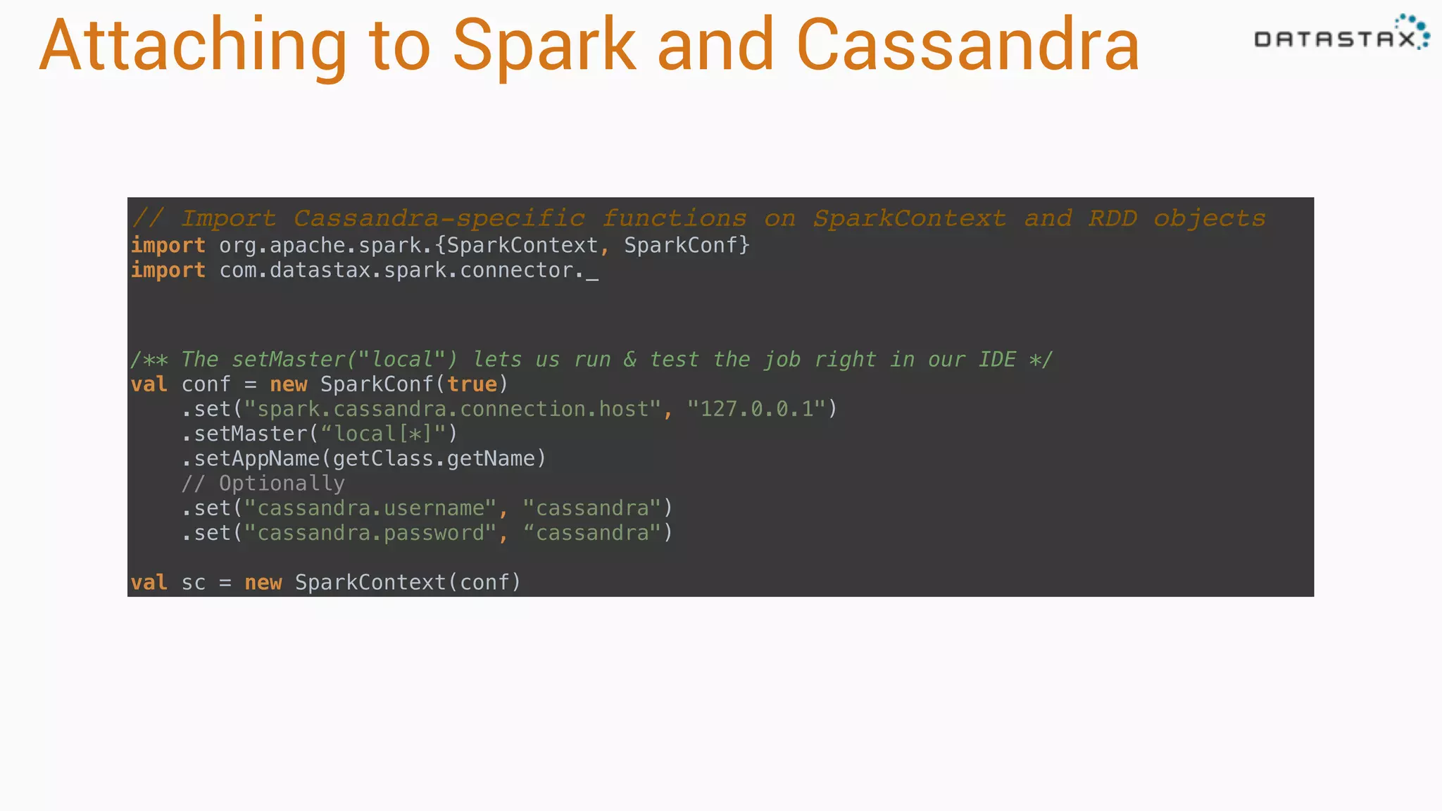 Attaching to Spark and Cassandra
// Import Cassandra-specific functions on SparkContext and RDD objects
import org.apache.spark.{SparkContext, SparkConf} 
import com.datastax.spark.connector._
/** The setMaster("local") lets us run & test the job right in our IDE */ 
val conf = new SparkConf(true)
.set("spark.cassandra.connection.host", "127.0.0.1")
.setMaster(“local[*]")
.setAppName(getClass.getName)
// Optionally 
.set("cassandra.username", "cassandra") 
.set("cassandra.password", “cassandra")
 
val sc = new SparkContext(conf)
 