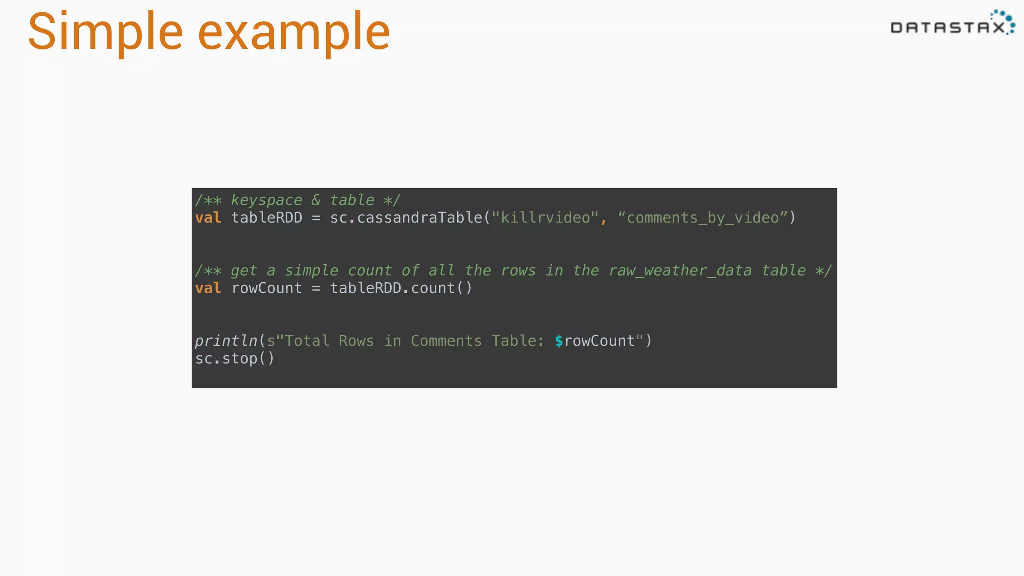 Simple example
/** keyspace & table */ 
val tableRDD = sc.cassandraTable("killrvideo", “comments_by_video”) 
 
 
/** get a simple count of all the rows in the raw_weather_data table */ 
val rowCount = tableRDD.count() 
 
 
println(s"Total Rows in Comments Table: $rowCount") 
sc.stop()
 