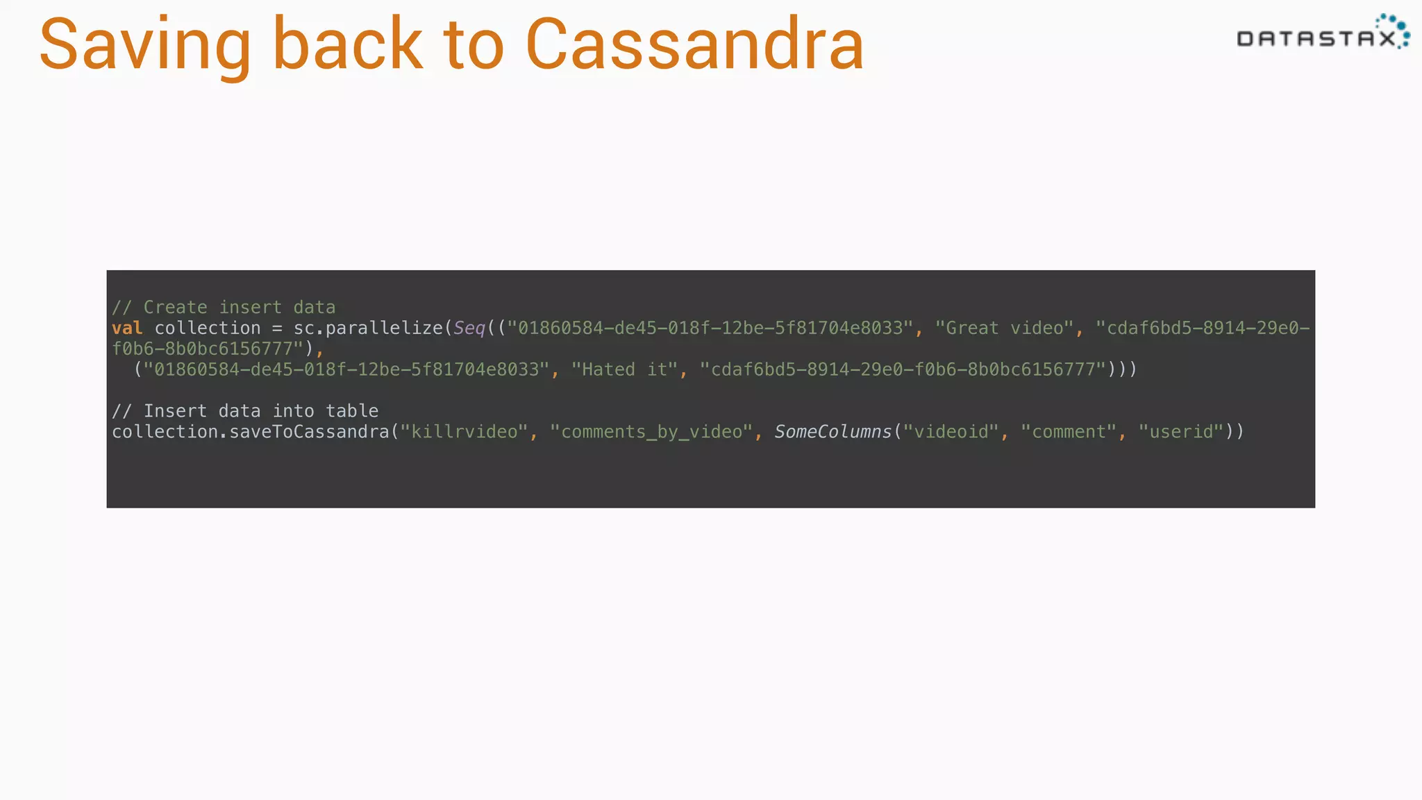 Saving back to Cassandra
// Create insert data 
val collection = sc.parallelize(Seq(("01860584-de45-018f-12be-5f81704e8033", "Great video", "cdaf6bd5-8914-29e0-
f0b6-8b0bc6156777"), 
("01860584-de45-018f-12be-5f81704e8033", "Hated it", "cdaf6bd5-8914-29e0-f0b6-8b0bc6156777"))) 
// Insert data into table 
collection.saveToCassandra("killrvideo", "comments_by_video", SomeColumns("videoid", "comment", "userid")) 
 
 