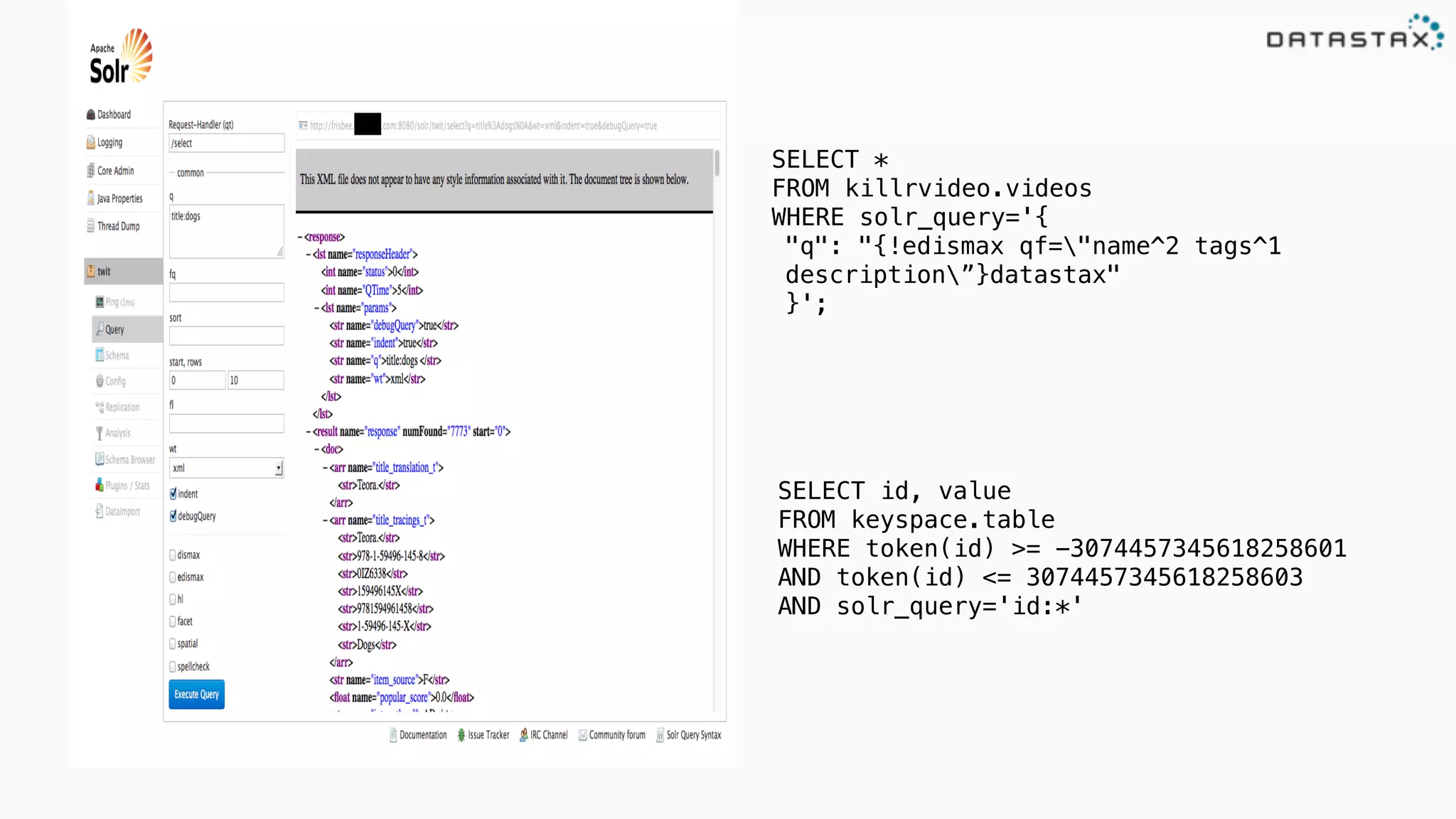 SELECT *
FROM killrvideo.videos
WHERE solr_query='{
"q": "{!edismax qf="name^2 tags^1
description”}datastax"
}';
SELECT id, value
FROM keyspace.table
WHERE token(id) >= -3074457345618258601
AND token(id) <= 3074457345618258603
AND solr_query='id:*'
 