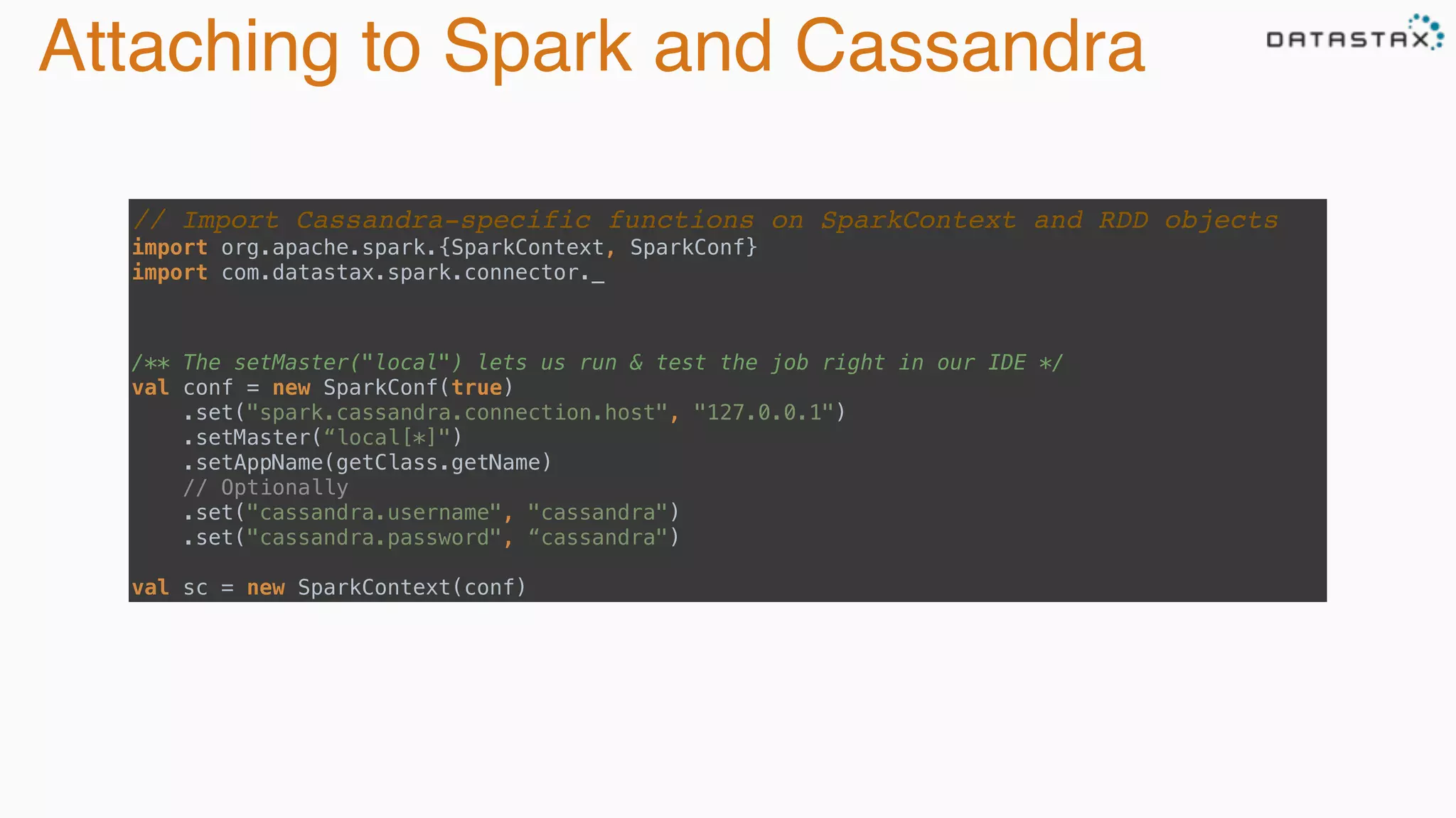 Attaching to Spark and Cassandra
// Import Cassandra-specific functions on SparkContext and RDD objects
import org.apache.spark.{SparkContext, SparkConf} 
import com.datastax.spark.connector._
/** The setMaster("local") lets us run & test the job right in our IDE */ 
val conf = new SparkConf(true)
.set("spark.cassandra.connection.host", "127.0.0.1")
.setMaster(“local[*]")
.setAppName(getClass.getName)
// Optionally 
.set("cassandra.username", "cassandra") 
.set("cassandra.password", “cassandra")
 
val sc = new SparkContext(conf)
 