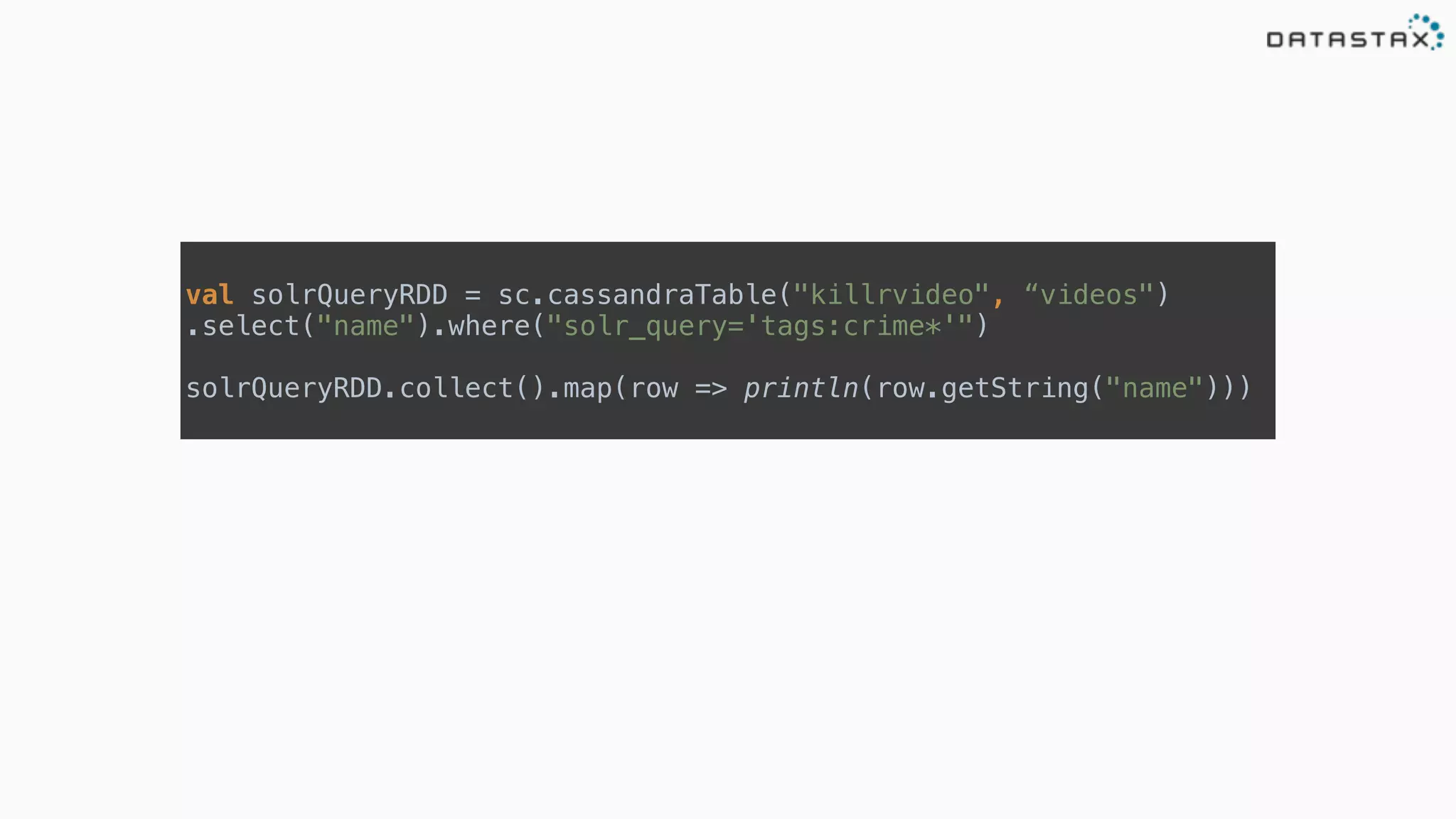  
val solrQueryRDD = sc.cassandraTable("killrvideo", “videos")
.select("name").where("solr_query='tags:crime*'") 
 
solrQueryRDD.collect().map(row => println(row.getString("name")))
 