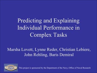 Predicting and Explaining Individual Performance in Complex Tasks Marsha Lovett, Lynne Reder, Christian Lebiere, John Rehling, Baris Demiral This project is sponsored by the Department of the Navy, Office of Naval Research 