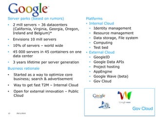 Server parks (based on rumors)                 Platforms
•    2 mill servers – 36 datacenters           • Internal Cloud
     (California, Virginia, Georgia, Oregon,     • Identity management
     Ireland and Belgium)*                       • Resource management
•    Envisions 10 mill servers                   • Data storage, File system
                                                 • Computing
•    10% of servers – world wide
                                                 • Test bed
•    45 000 servers in 45 containers on one    • External Cloud
     data center                                 • GoogleID
•    3 years lifetime per server generation      • Google Data APIs
Business rationale                               • Project hosting
                                                 • AppEngine
•    Started as a way to optimize core           • Google Wave (beta)
     business; search & advertisement
                                                 • Gov Cloud
•    Way to get fast T2M – Internal Cloud
•    Open for external innovation – Public
     Cloud

                                                          Gov Cloud
                                                                        Gov Cloud
13     29/11/2010
 