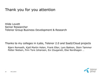 Thank you for you attention


Hilde Lovett
Senior Researcher
Telenor Group Business Development & Research




Thanks to my colleges in iLabs, Telenor 2.0 and SaaS/Cloud projects
     Bjørn Remseth, Kjell Martin Holen, Frank Elter, Lars Bakken, Stein Tømmer
     Petter Nielsen, Finn Tore Johansen, Evi Zouganeli, Else Nordhagen …




29     29/11/2010
 