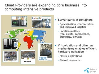 Cloud Providers are expanding core business into
computing intensive products


                             • Server parks in containers
                               – Specialization, concentration
                                 and improved logistics
                               – Location matters
                                 (real estate, competence,
                                 electricity, climate)


     ?                       • Virtualization and other sw
                               mechanisms enables efficient
                               hardware utilization
                               – Elastic applications
                               – Shared resources
 