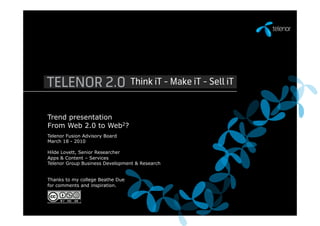 Trend presentation
From Web 2.0 to Web2?
Telenor Fusion Advisory Board
March 18 - 2010

Hilde Lovett, Senior Researcher
Apps & Content – Services
Telenor Group Business Development & Research


Thanks to my college Beathe Due
for comments and inspiration.
 