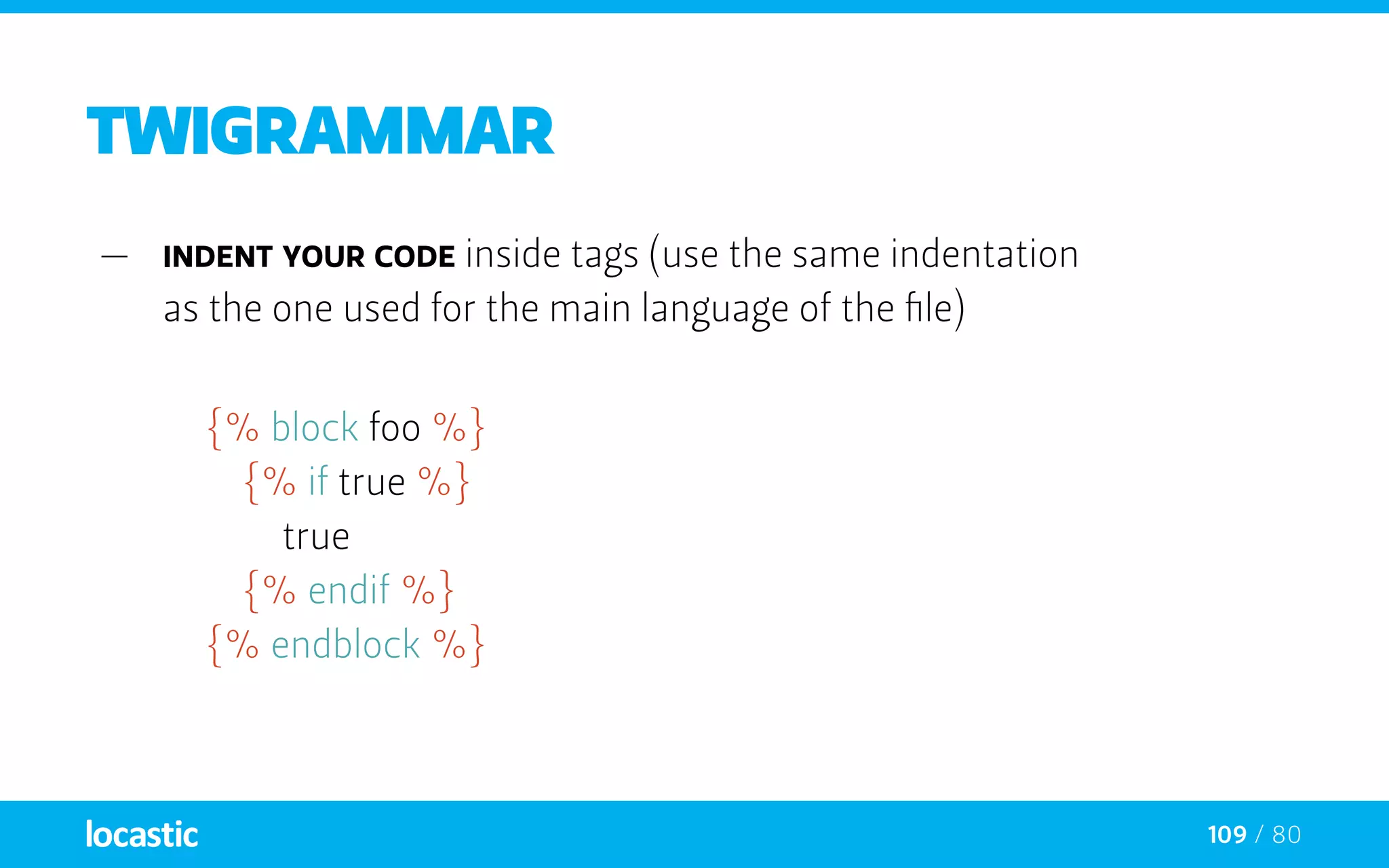 109 / 80
twigrammar
—— Indent your code inside tags (use the same indentation
as the one used for the main language of the file)
{% block foo %}
		{% if true %}
			true
		{% endif %}
	 {% endblock %}
 