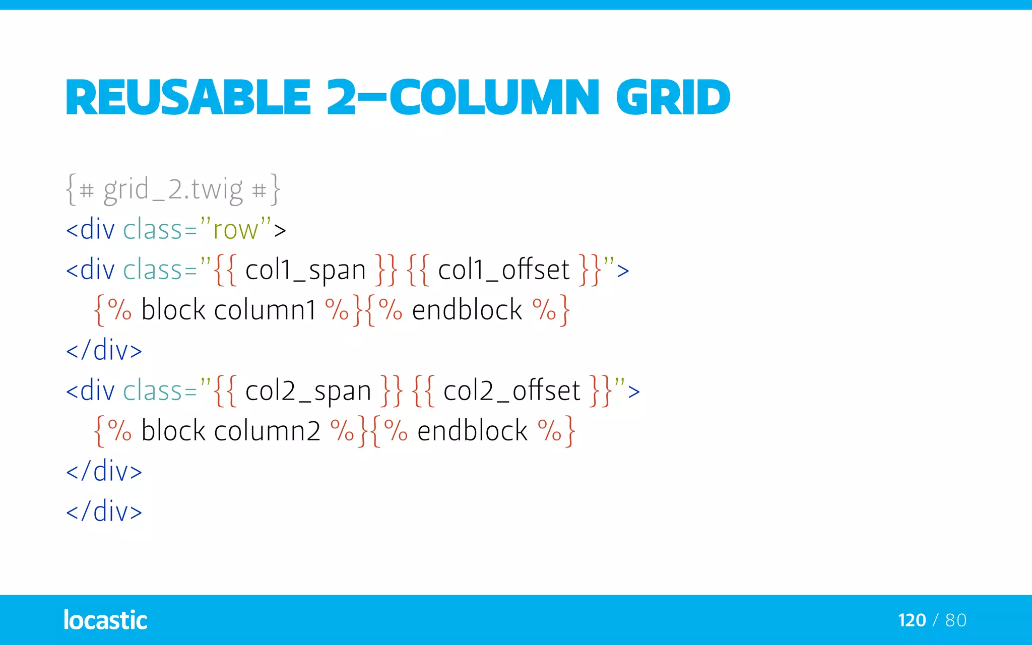 120 / 80
reusable 2-column grid
{# grid_2.twig #}
<div class=”row”>
<div class=”{{ col1_span }} {{ col1_offset }}”>
	{% block column1 %}{% endblock %}
</div>
<div class=”{{ col2_span }} {{ col2_offset }}”>
	{% block column2 %}{% endblock %}
</div>
</div>
 