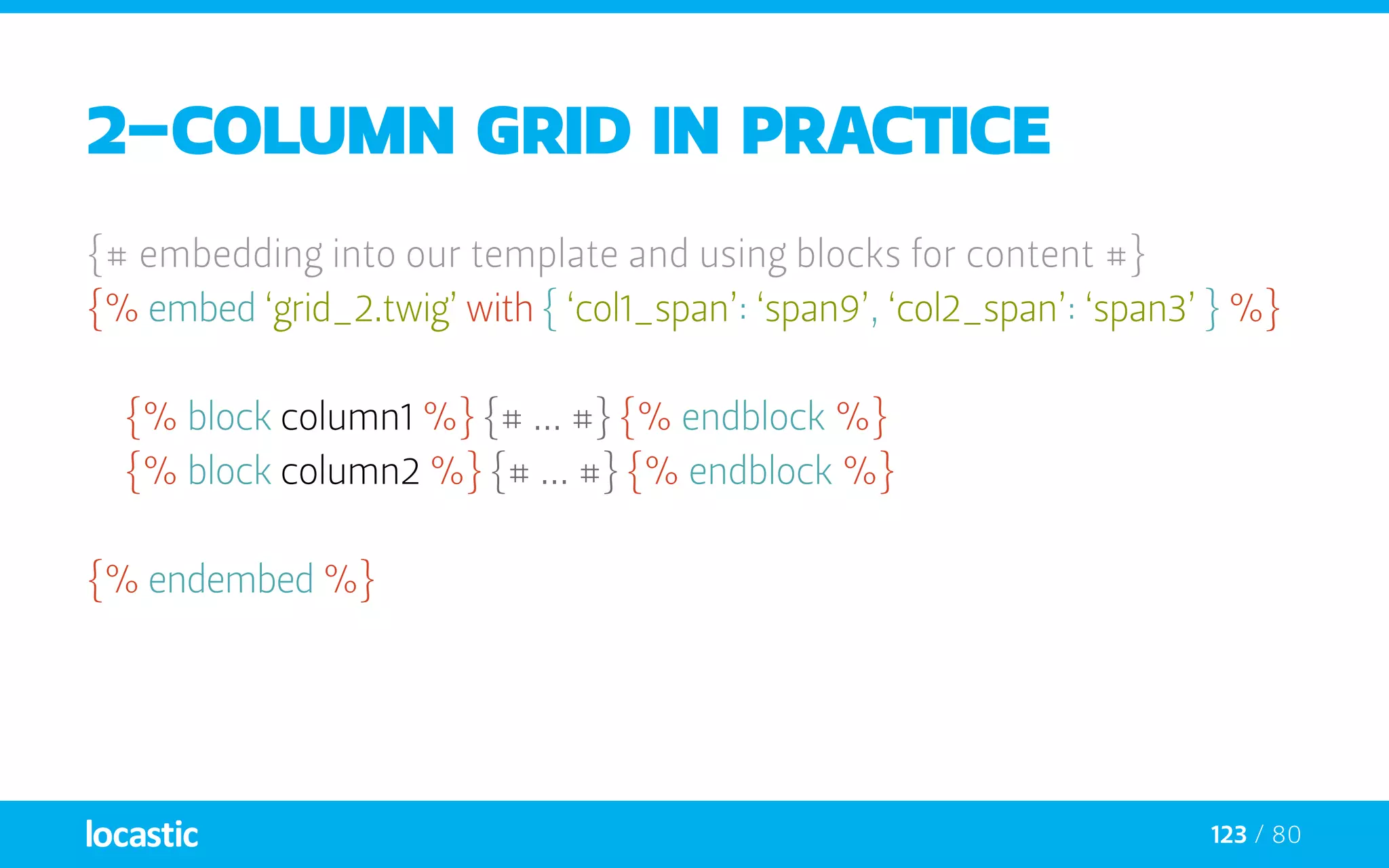 123 / 80
2-column grid in practice
{# embedding into our template and using blocks for content #}
{% embed ‘grid_2.twig’ with { ‘col1_span’: ‘span9’, ‘col2_span’: ‘span3’ } %}
	{% block column1 %} {# ... #} {% endblock %}
	{% block column2 %} {# ... #} {% endblock %}
{% endembed %}
 