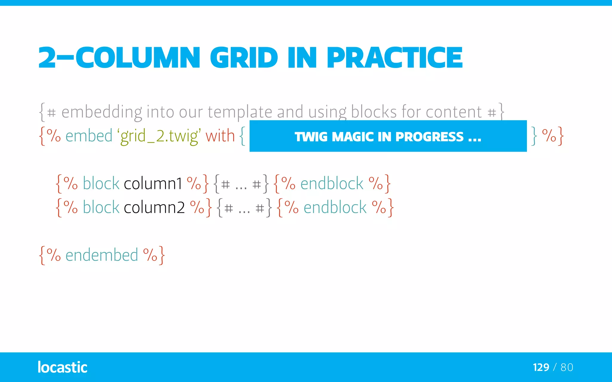 129 / 80
2-column grid in practice
{# embedding into our template and using blocks for content #}
{% embed ‘grid_2.twig’ with { ‘col1_span’: ‘span9’, ‘col2_span’: ‘span3’ } %}
	{% block column1 %} {# ... #} {% endblock %}
	{% block column2 %} {# ... #} {% endblock %}
{% endembed %}
twig magic in progress ...
 