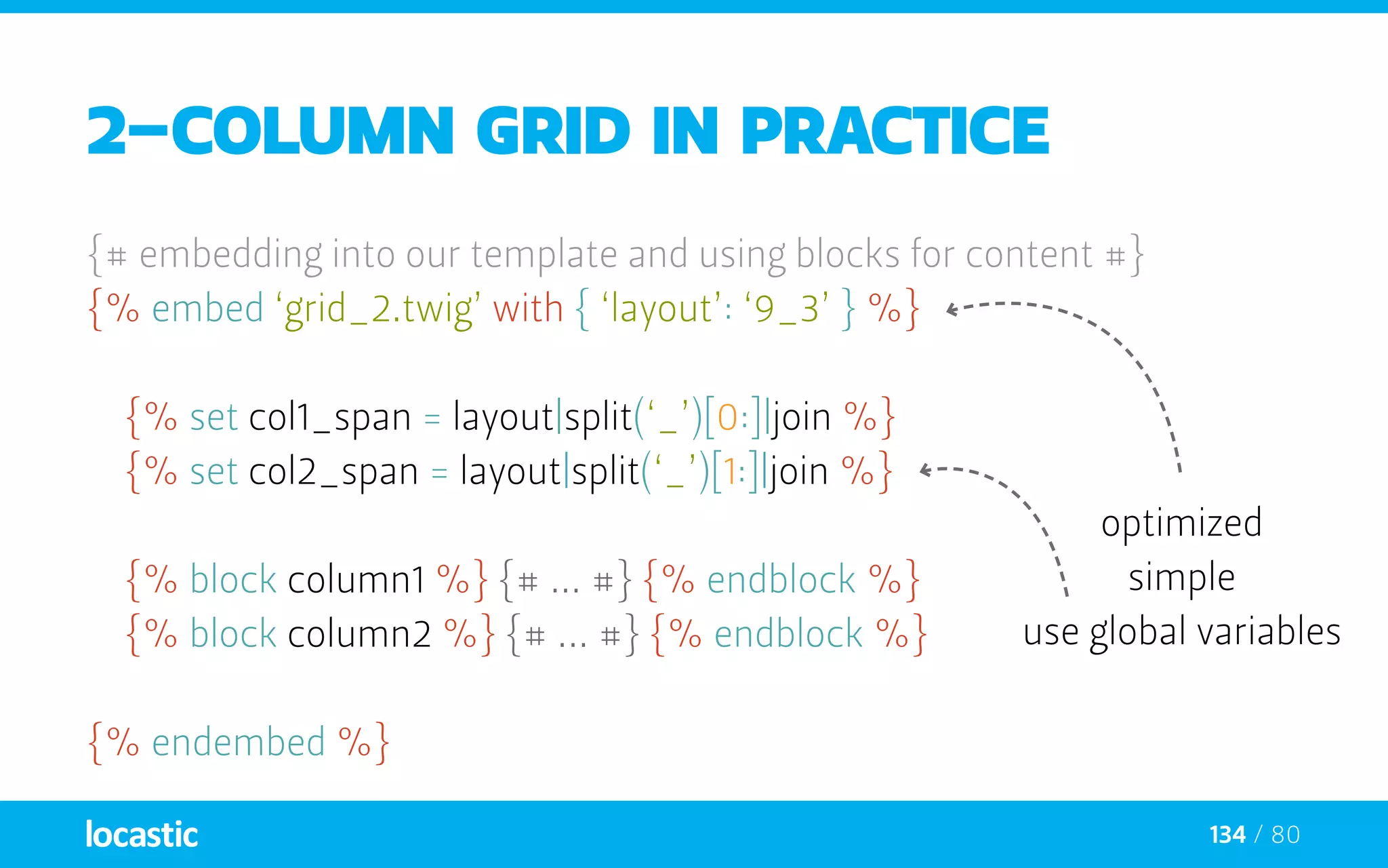 134 / 80
2-column grid in practice
{# embedding into our template and using blocks for content #}
{% embed ‘grid_2.twig’ with { ‘layout’: ‘9_3’ } %}
	{% set col1_span = layout|split(‘_’)[0:]|join %}
	{% set col2_span = layout|split(‘_’)[1:]|join %}
	{% block column1 %} {# ... #} {% endblock %}
	{% block column2 %} {# ... #} {% endblock %}
{% endembed %}
optimized
simple
use global variables
 