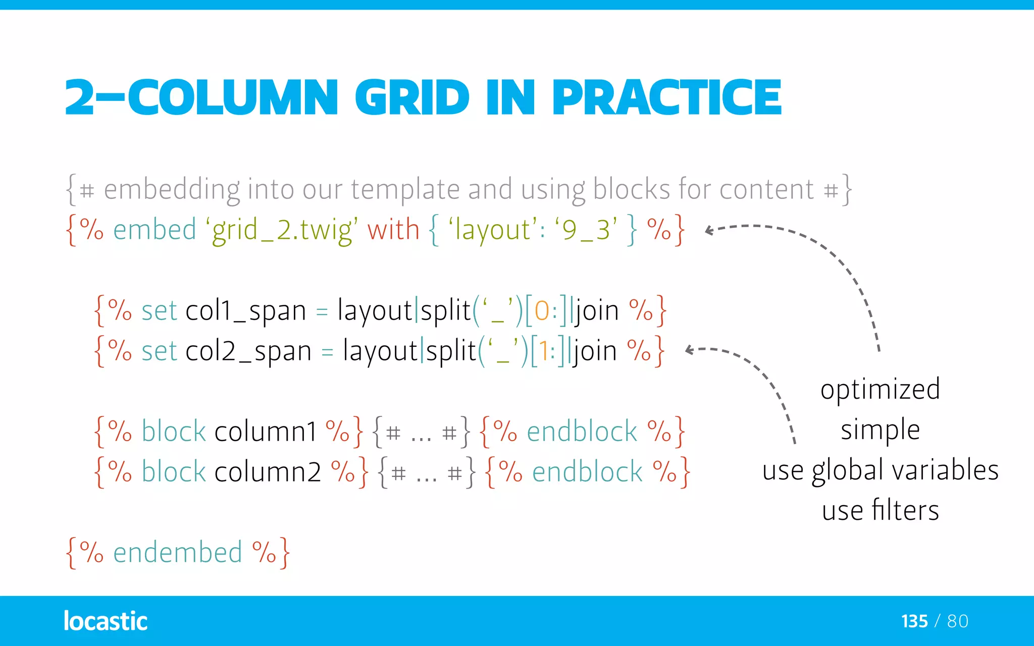135 / 80
2-column grid in practice
{# embedding into our template and using blocks for content #}
{% embed ‘grid_2.twig’ with { ‘layout’: ‘9_3’ } %}
	{% set col1_span = layout|split(‘_’)[0:]|join %}
	{% set col2_span = layout|split(‘_’)[1:]|join %}
	{% block column1 %} {# ... #} {% endblock %}
	{% block column2 %} {# ... #} {% endblock %}
{% endembed %}
optimized
simple
use global variables
use filters
 