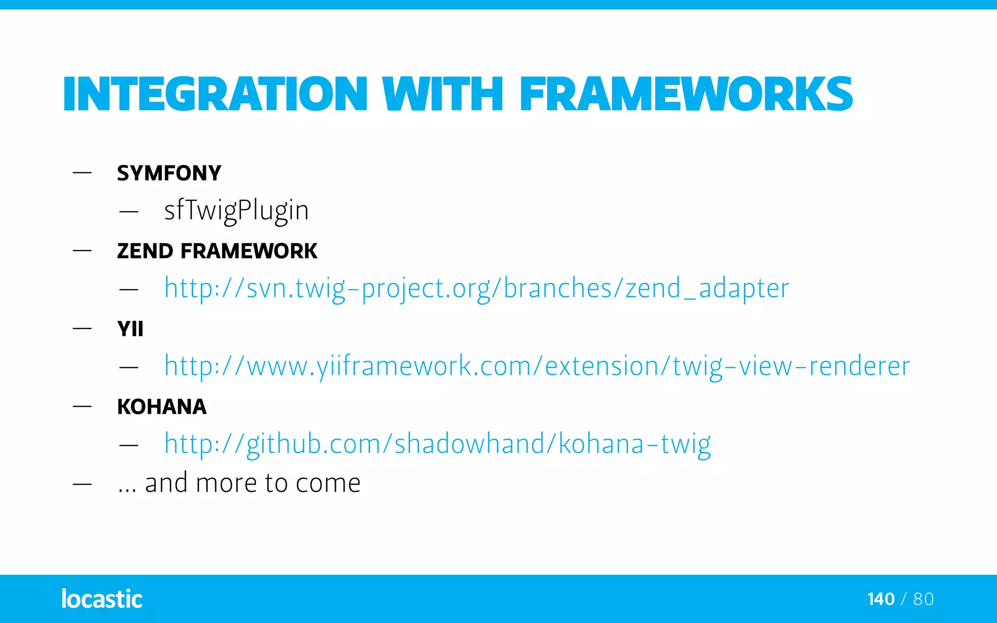 140 / 80
Integration with frameworks
—— Symfony
—— sfTwigPlugin
—— Zend Framework
—— http://svn.twig-project.org/branches/zend_adapter
—— Yii
—— http://www.yiiframework.com/extension/twig-view-renderer
—— Kohana
—— http://github.com/shadowhand/kohana-twig
—— … and more to come
 