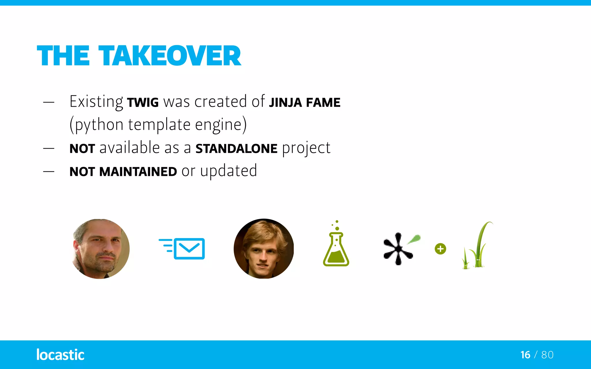 16 / 80
the takeover
—— Existing twig was created of Jinja fame
(python template engine)
—— Not available as a standalone project
—— Not maintained or updated
 