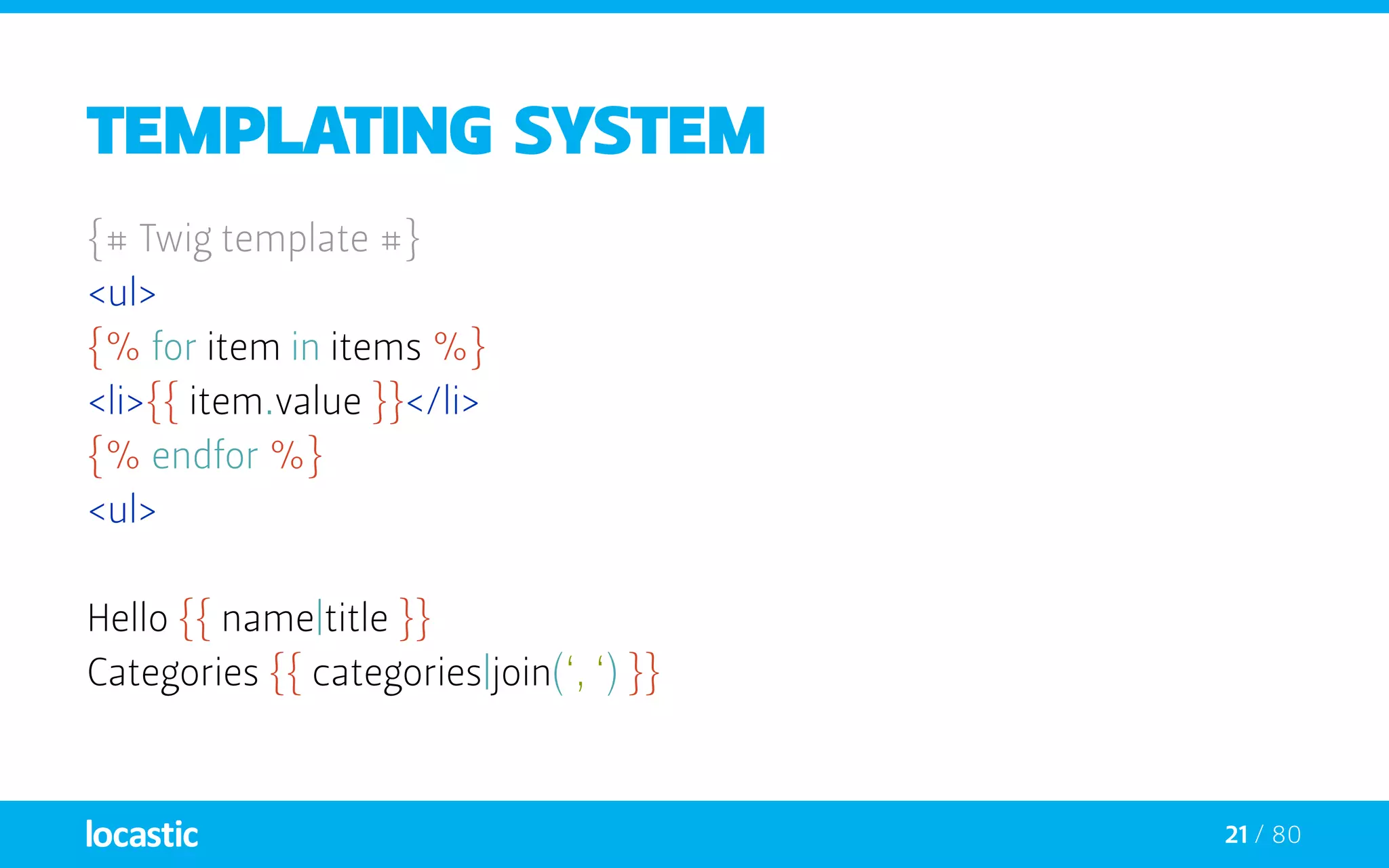 21 / 80
Templating system
{# Twig template #}
<ul>
{% for item in items %}
<li>{{ item.value }}</li>
{% endfor %}
<ul>
Hello {{ name|title }}
Categories {{ categories|join(‘, ‘) }}
 