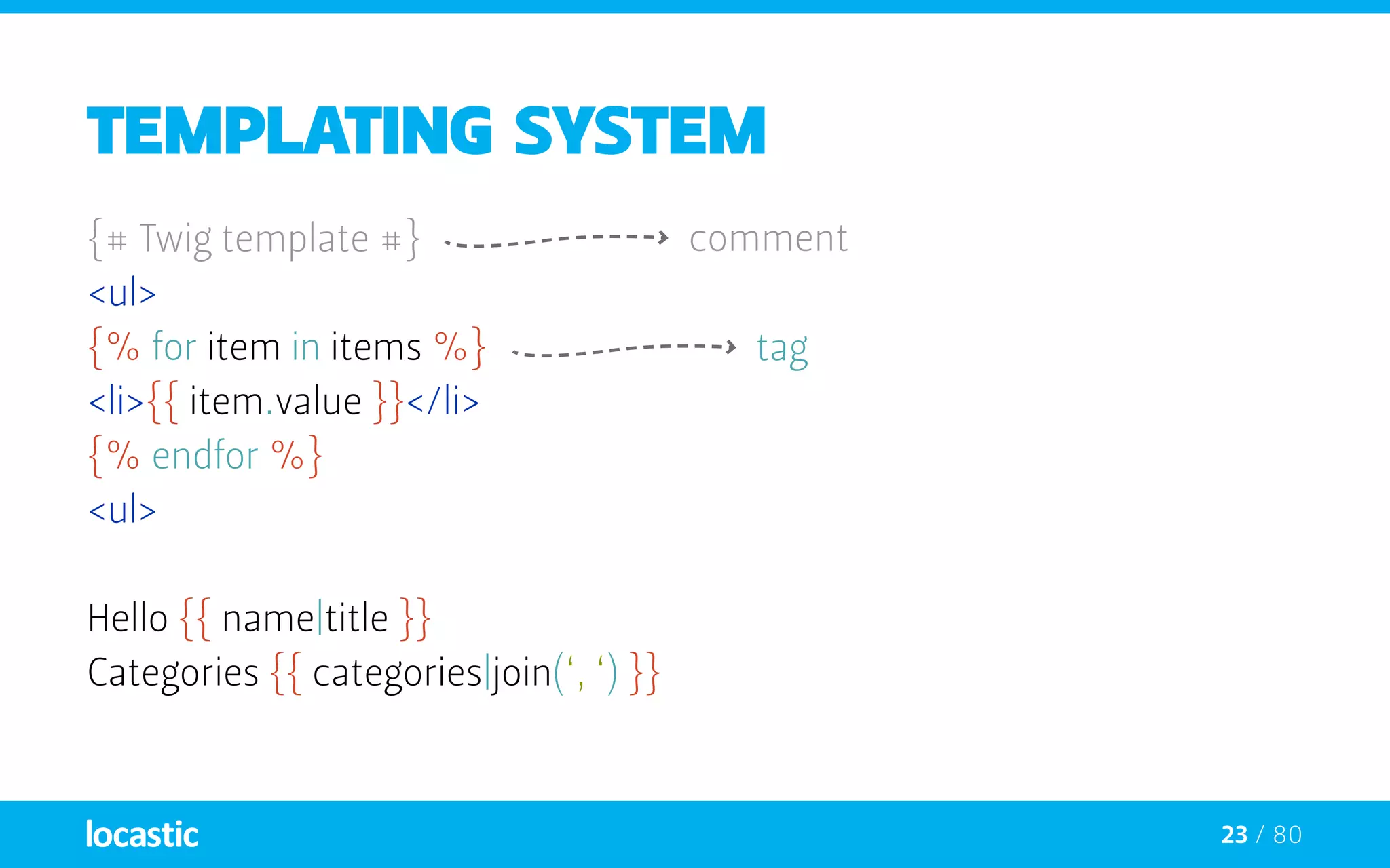 23 / 80
Templating system
{# Twig template #}
<ul>
{% for item in items %}
<li>{{ item.value }}</li>
{% endfor %}
<ul>
Hello {{ name|title }}
Categories {{ categories|join(‘, ‘) }}
comment
tag
 