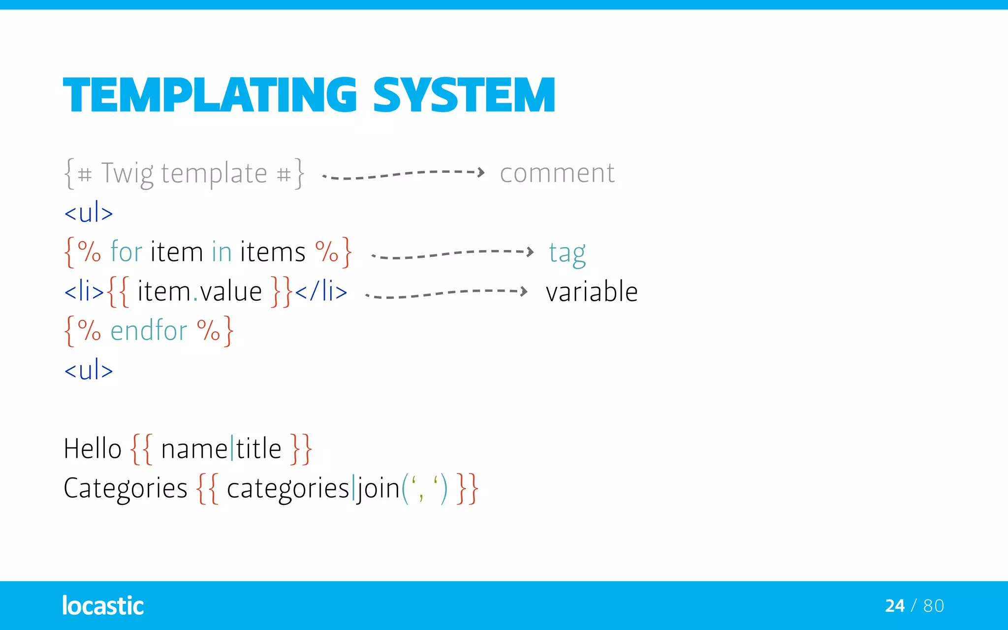 24 / 80
Templating system
{# Twig template #}
<ul>
{% for item in items %}
<li>{{ item.value }}</li>
{% endfor %}
<ul>
Hello {{ name|title }}
Categories {{ categories|join(‘, ‘) }}
comment
variable
tag
 