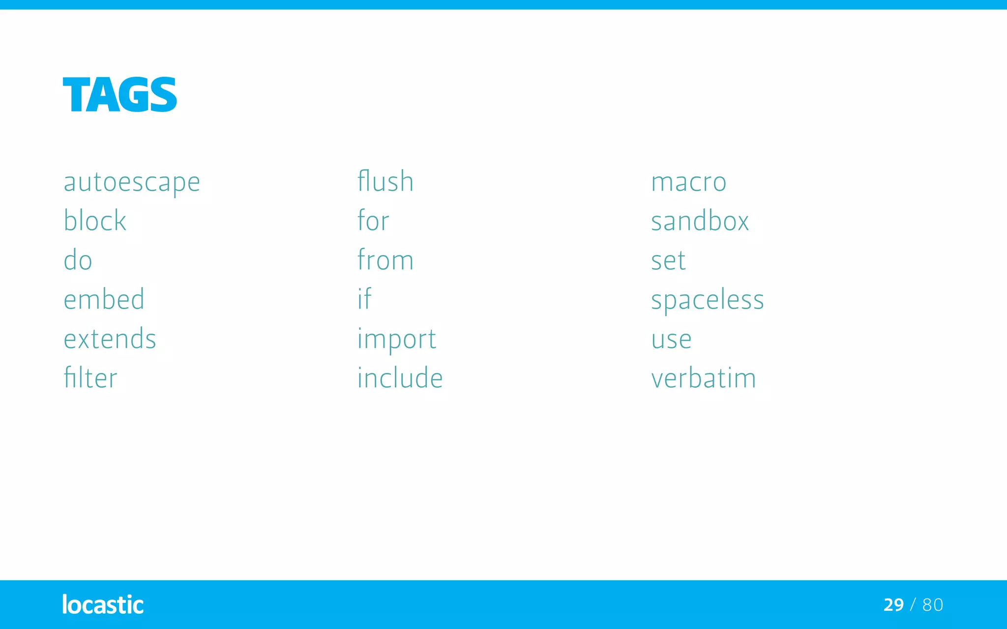 29 / 80
TAGS
autoescape
block
do
embed
extends
filter
flush
for
from
if
import
include
macro
sandbox
set
spaceless
use
verbatim
 