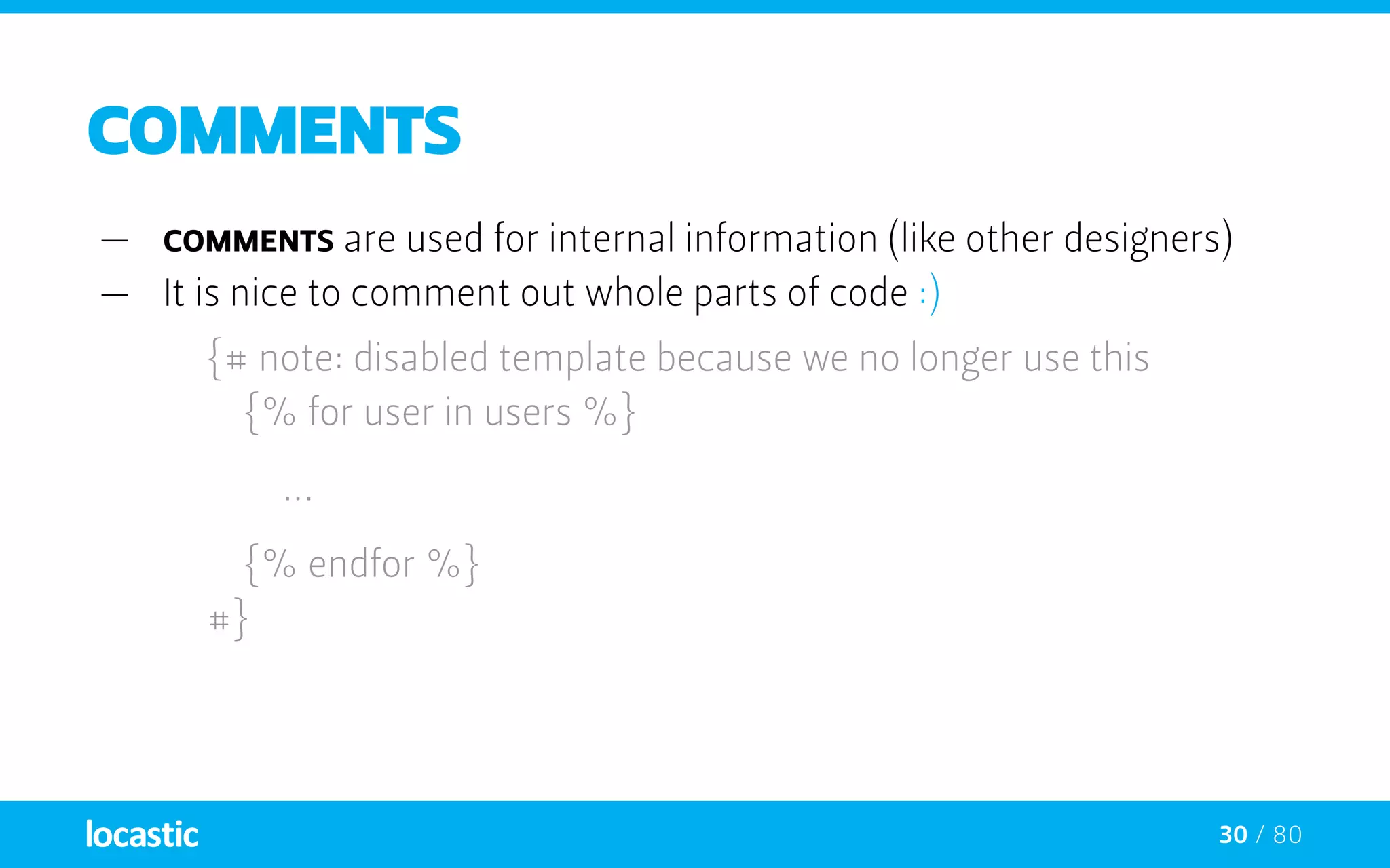 30 / 80
COMMENTs
—— comments are used for internal information (like other designers)
—— It is nice to comment out whole parts of code :)
{# note: disabled template because we no longer use this
		 {% for user in users %}
		...
	 {% endfor %}
	#}
 