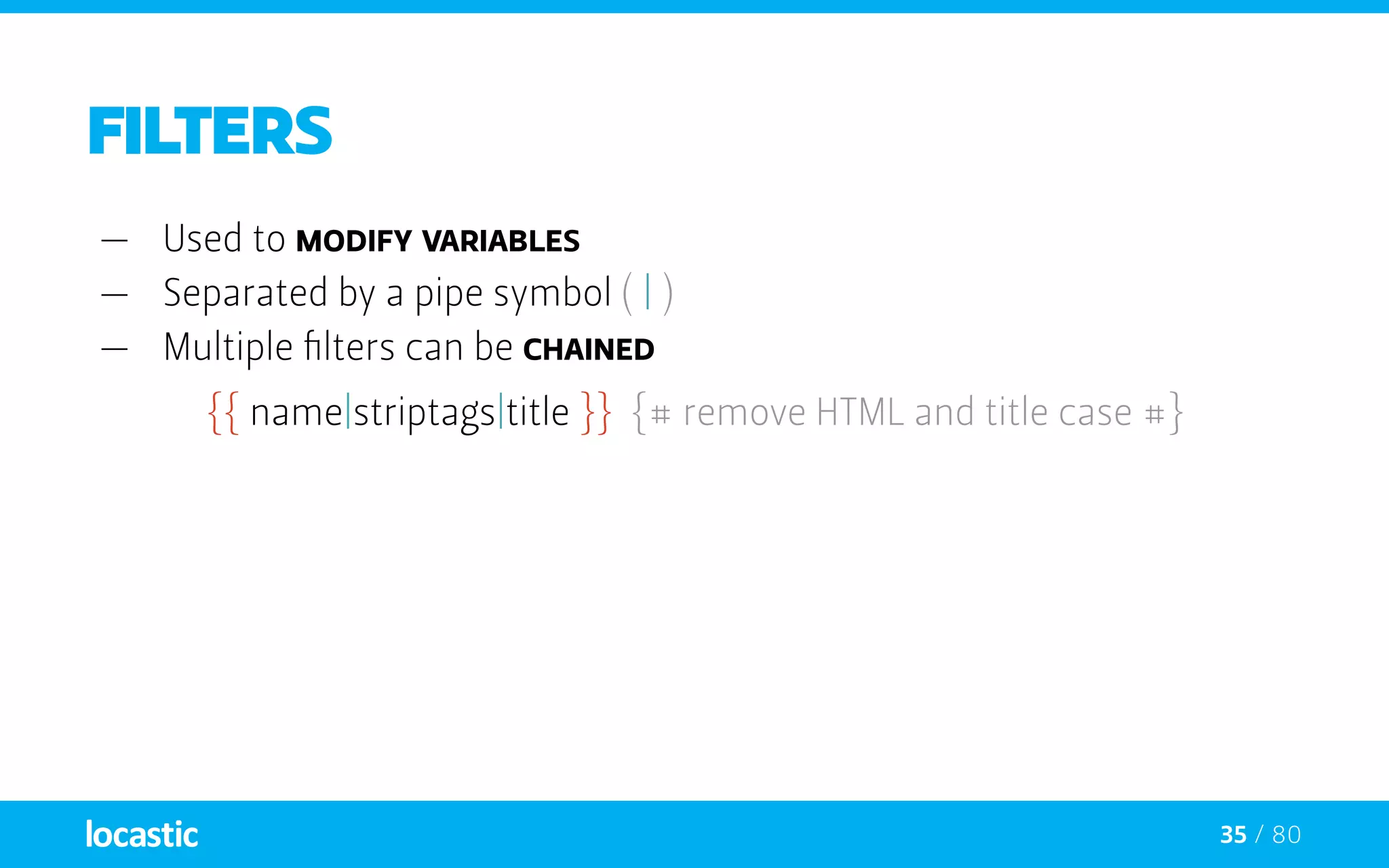 35 / 80
Filters
—— Used to modify variables
—— Separated by a pipe symbol ( | )
—— Multiple filters can be chained
{{ name|striptags|title }} {# remove HTML and title case #}
 