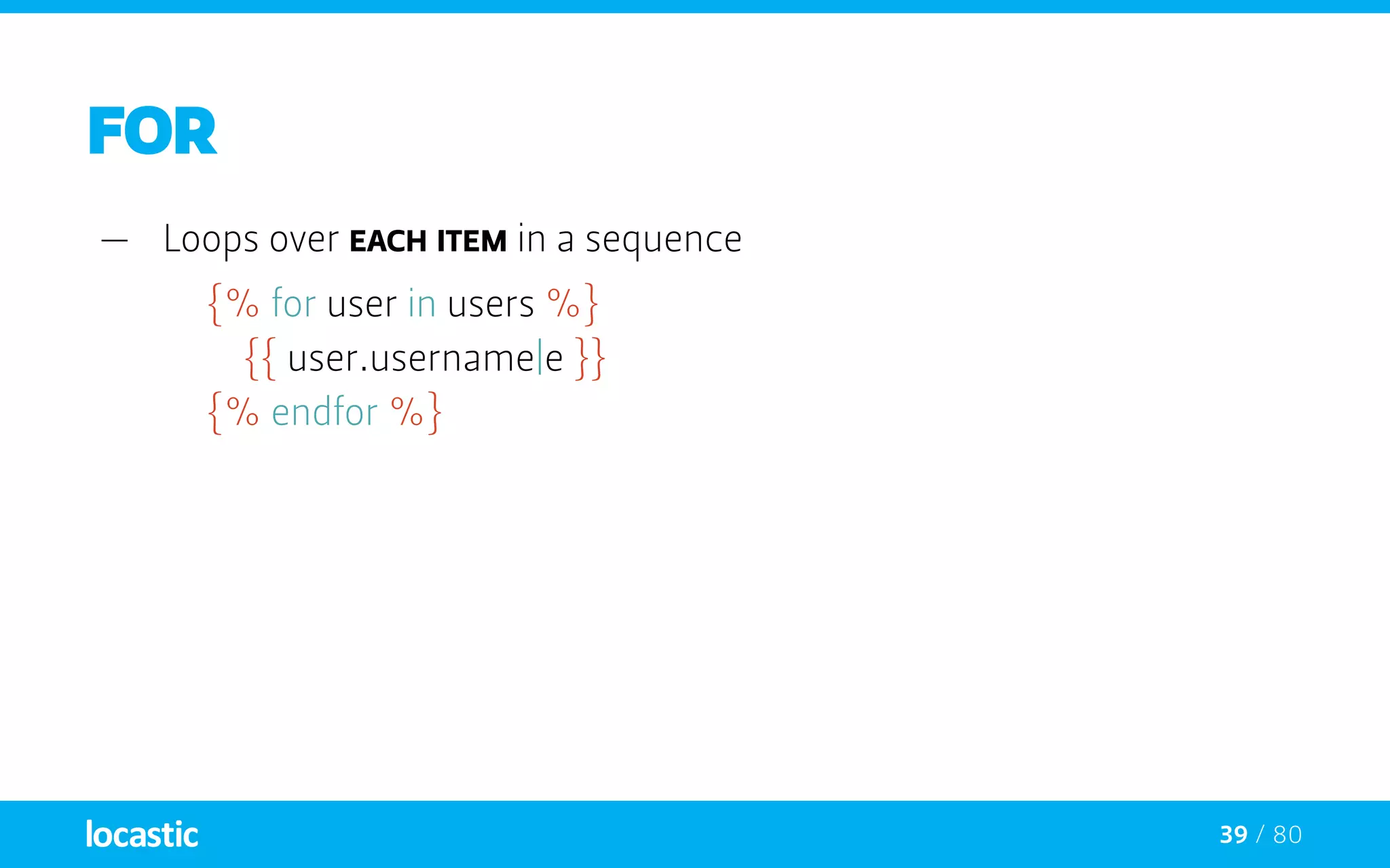 39 / 80
FOR
—— Loops over each item in a sequence
{% for user in users %}
		{{ user.username|e }}
	 {% endfor %}
 
