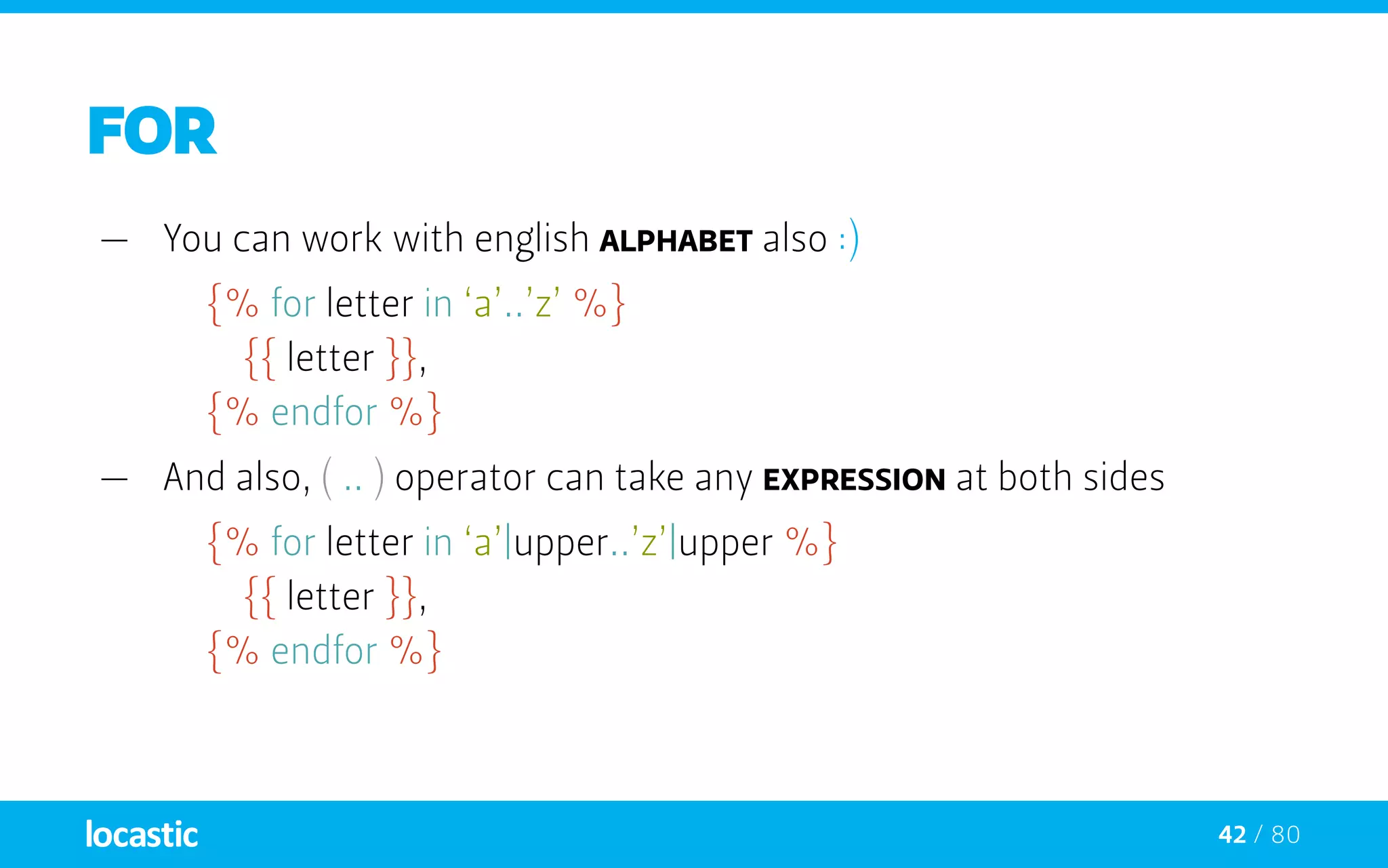 42 / 80
FOR
—— You can work with english alphabet also :)
{% for letter in ‘a’..’z’ %}
		{{ letter }},
	 {% endfor %}
—— And also, ( .. ) operator can take any expression at both sides
{% for letter in ‘a’|upper..’z’|upper %}
		{{ letter }},
	 {% endfor %}
 