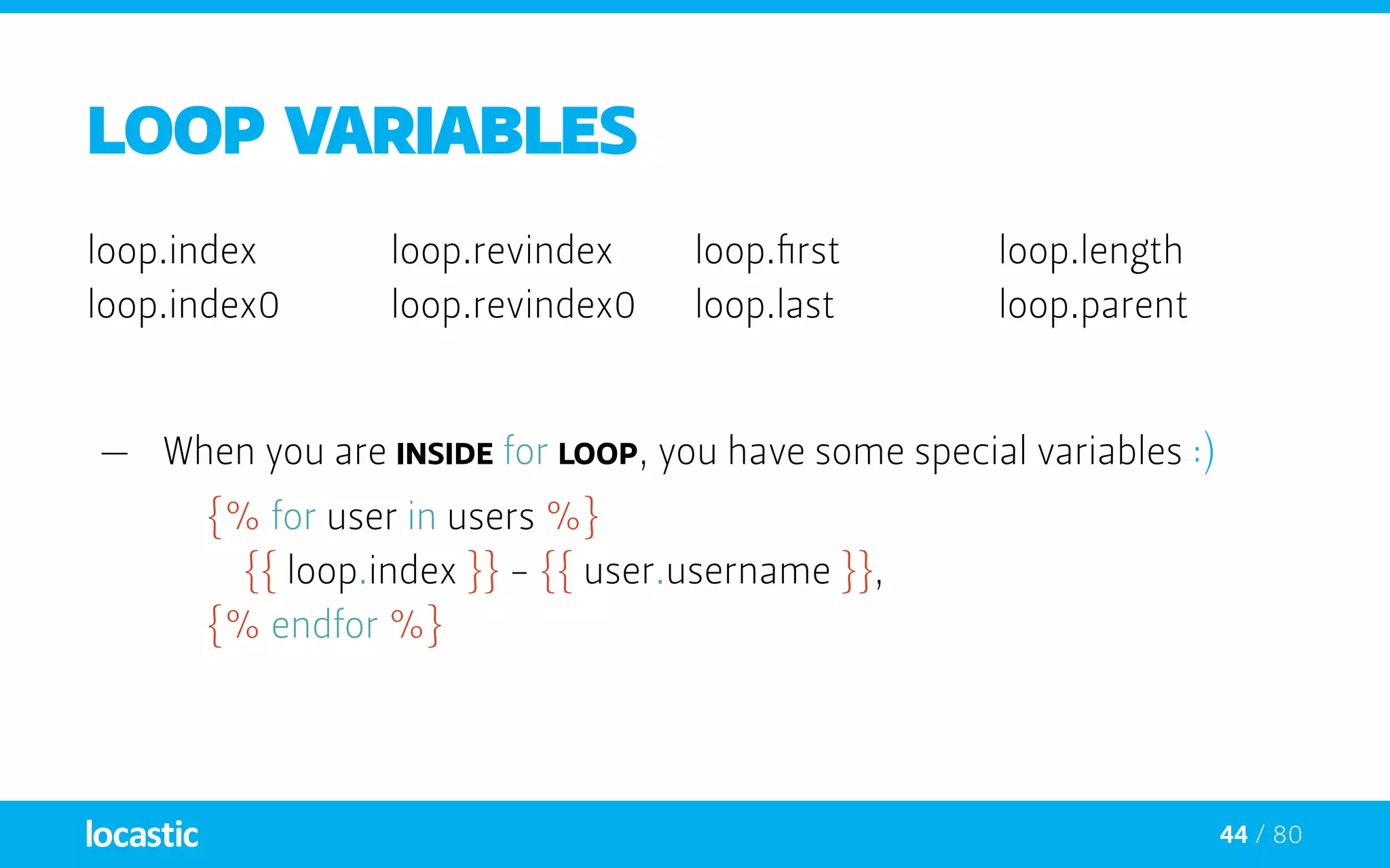 44 / 80
LOOP VARIABLEs
loop.index
loop.index0
loop.revindex
loop.revindex0
loop.first
loop.last
loop.length
loop.parent
—— When you are inside for loop, you have some special variables :)
{% for user in users %}
		{{ loop.index }} - {{ user.username }},
	 {% endfor %}
 