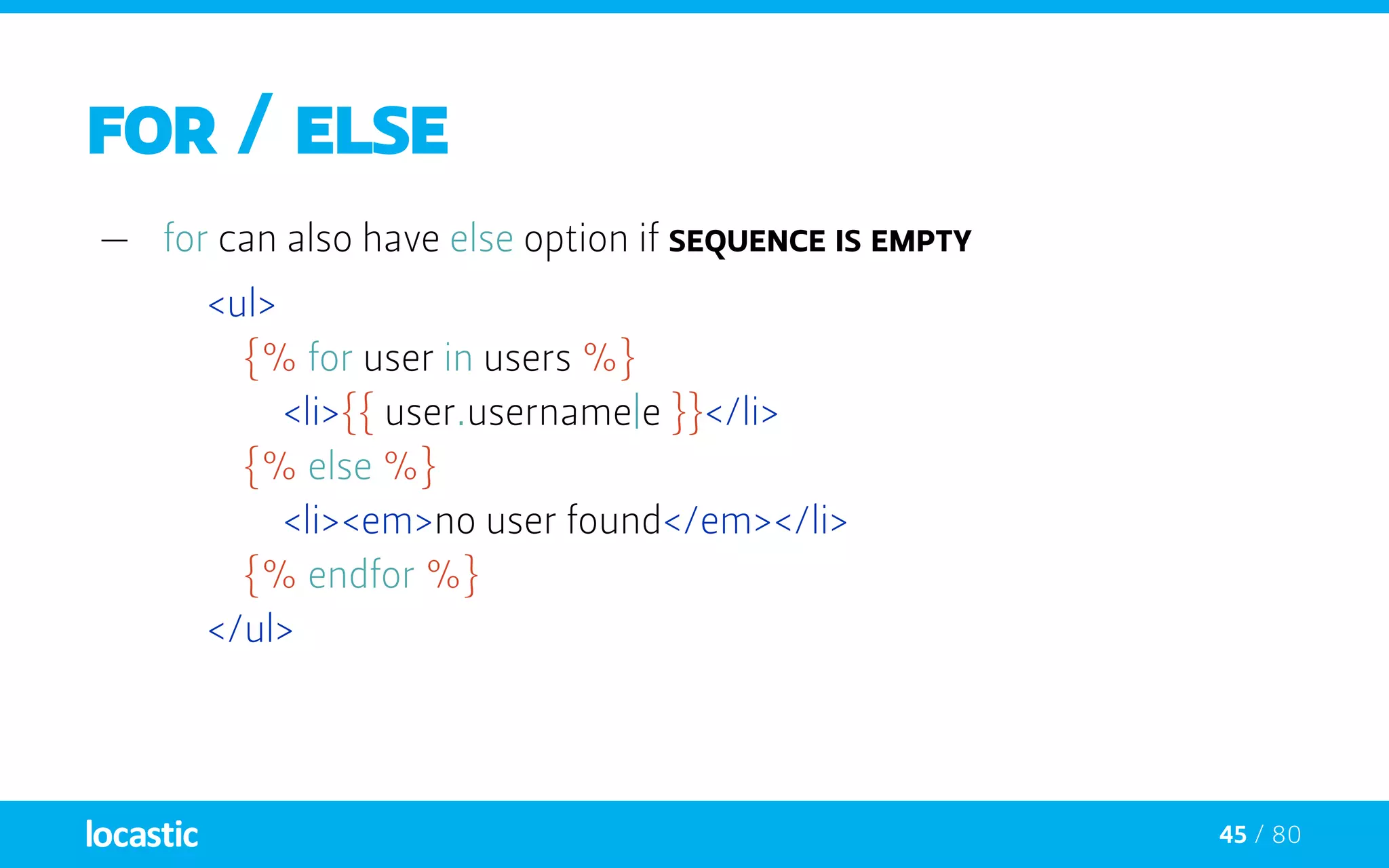 45 / 80
FOR / ELSE
—— for can also have else option if sequence is empty
<ul>
		{% for user in users %}
			<li>{{ user.username|e }}</li>
		{% else %}
			<li><em>no user found</em></li>
		{% endfor %}
	</ul>
 