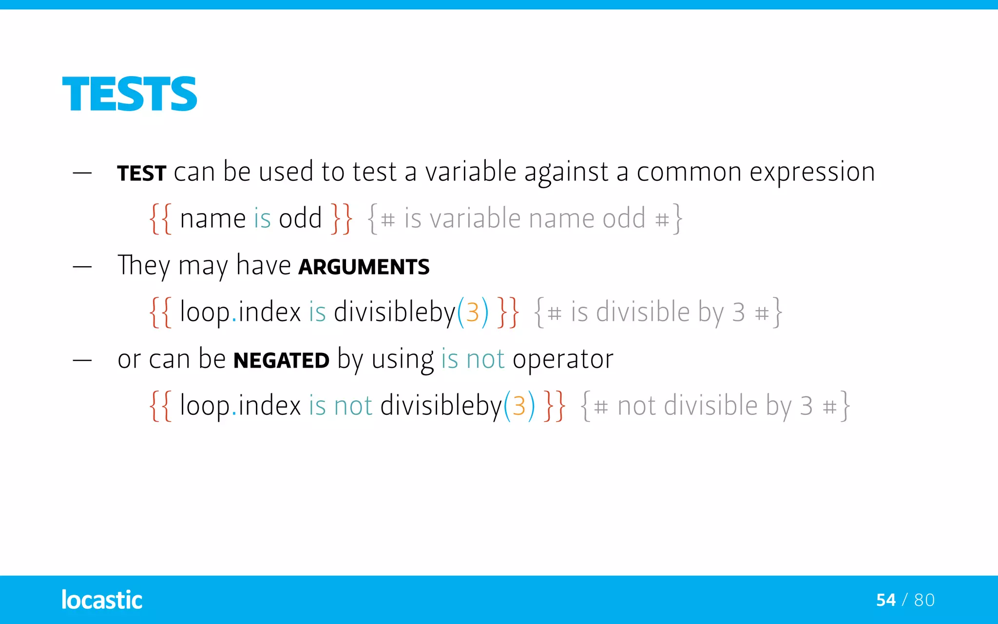 54 / 80
TESTS
—— test can be used to test a variable against a common expression
{{ name is odd }} {# is variable name odd #}
—— They may have arguments
{{ loop.index is divisibleby(3) }} {# is divisible by 3 #}
—— or can be negated by using is not operator
{{ loop.index is not divisibleby(3) }} {# not divisible by 3 #}
 