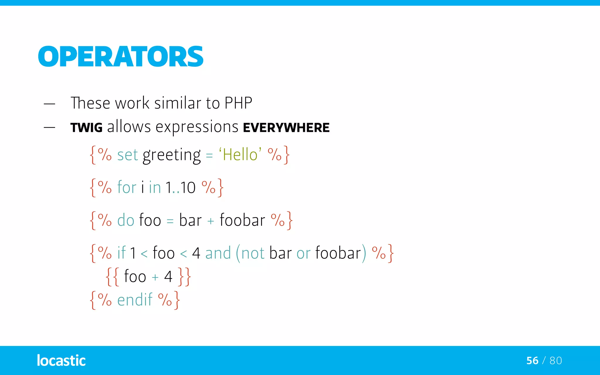56 / 80
OPERATORS
—— These work similar to PHP
—— Twig allows expressions everywhere
{% set greeting = ‘Hello’ %}
{% for i in 1..10 %}
{% do foo = bar + foobar %}
{% if 1 < foo < 4 and (not bar or foobar) %}
		{{ foo + 4 }}
	{% endif %}
 