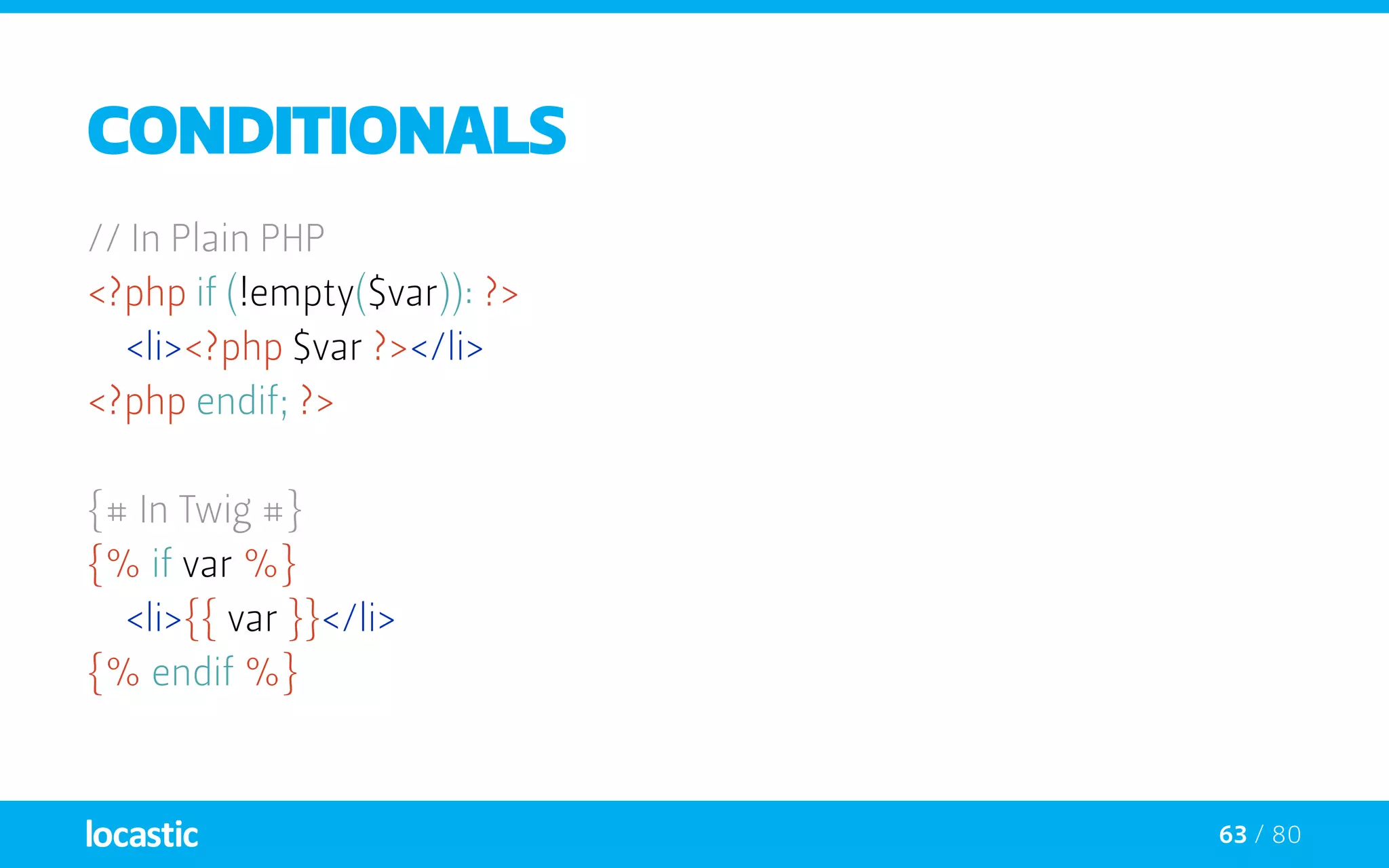 63 / 80
Conditionals
// In Plain PHP
<?php if (!empty($var)): ?>
	<li><?php $var ?></li>
<?php endif; ?>
{# In Twig #}
{% if var %}
	<li>{{ var }}</li>
{% endif %}
 