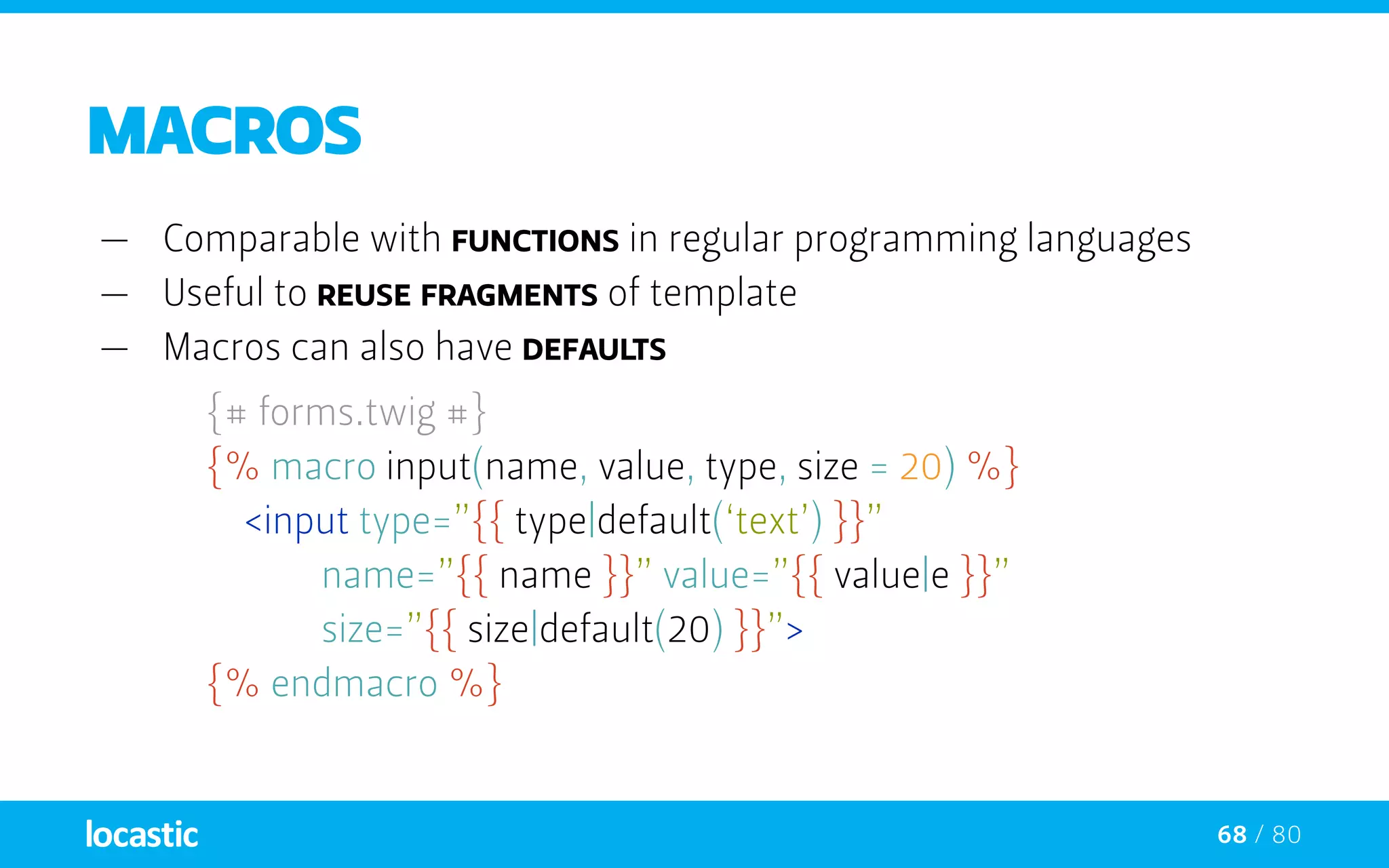 68 / 80
Macros
—— Comparable with functions in regular programming languages
—— Useful to reuse fragments of template
—— Macros can also have defaults
{# forms.twig #}
	 {% macro input(name, value, type, size = 20) %}
	 	<input type=”{{ type|default(‘text’) }}”
				name=”{{ name }}” value=”{{ value|e }}”
				size=”{{ size|default(20) }}”>
	 {% endmacro %}
 