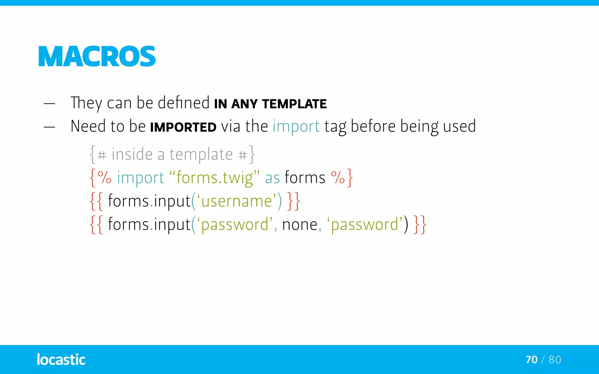 70 / 80
Macros
—— They can be defined in any template
—— Need to be imported via the import tag before being used
{# inside a template #}
	 {% import “forms.twig” as forms %}
	 {{ forms.input(‘username’) }}
	 {{ forms.input(‘password’, none, ‘password’) }}
 