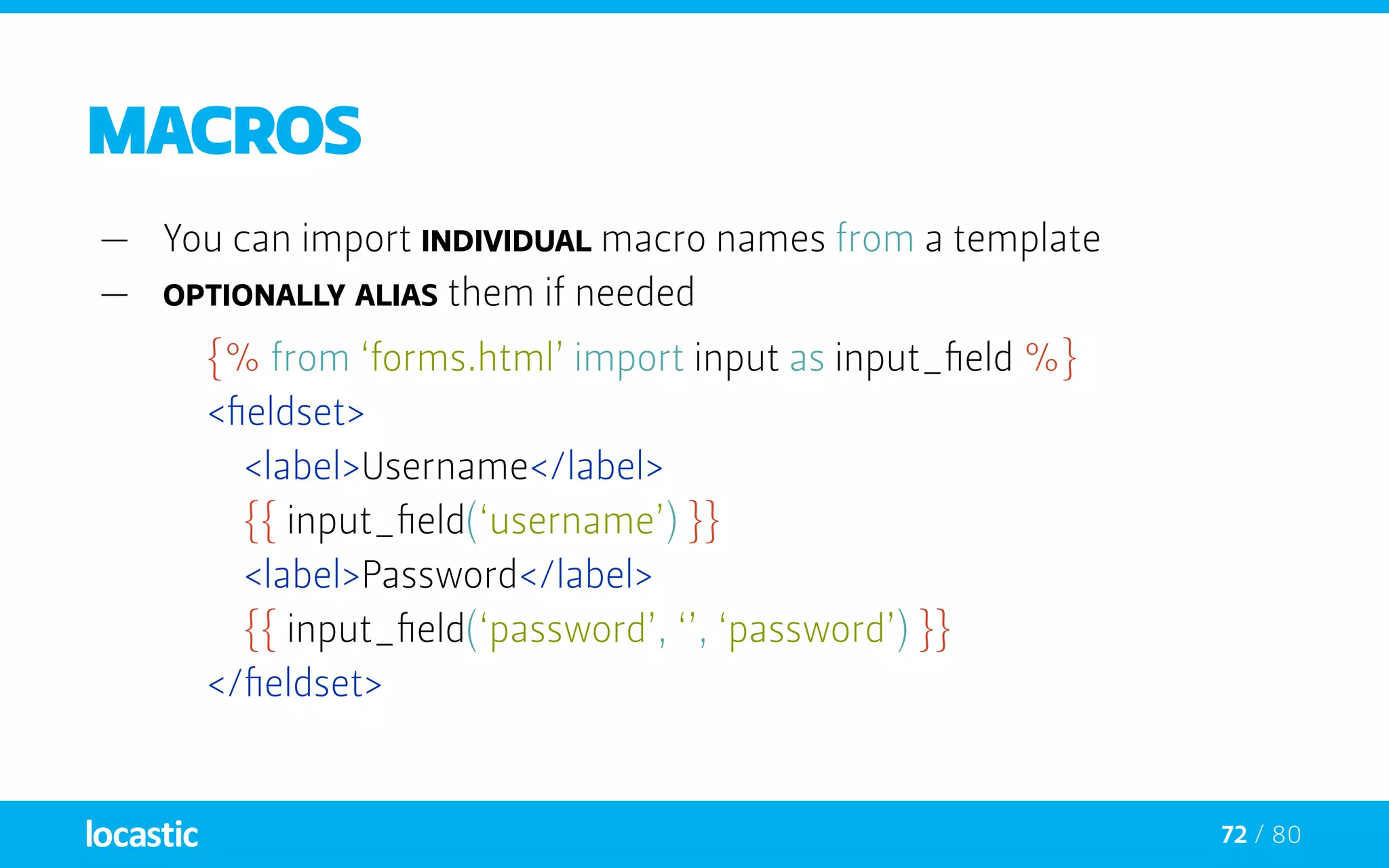 72 / 80
Macros
—— You can import individual macro names from a template
—— optionally alias them if needed
{% from ‘forms.html’ import input as input_field %}
	 <fieldset>
		<label>Username</label>
		{{ input_field(‘username’) }}
		<label>Password</label>
		{{ input_field(‘password’, ‘’, ‘password’) }}
	 </fieldset>
 