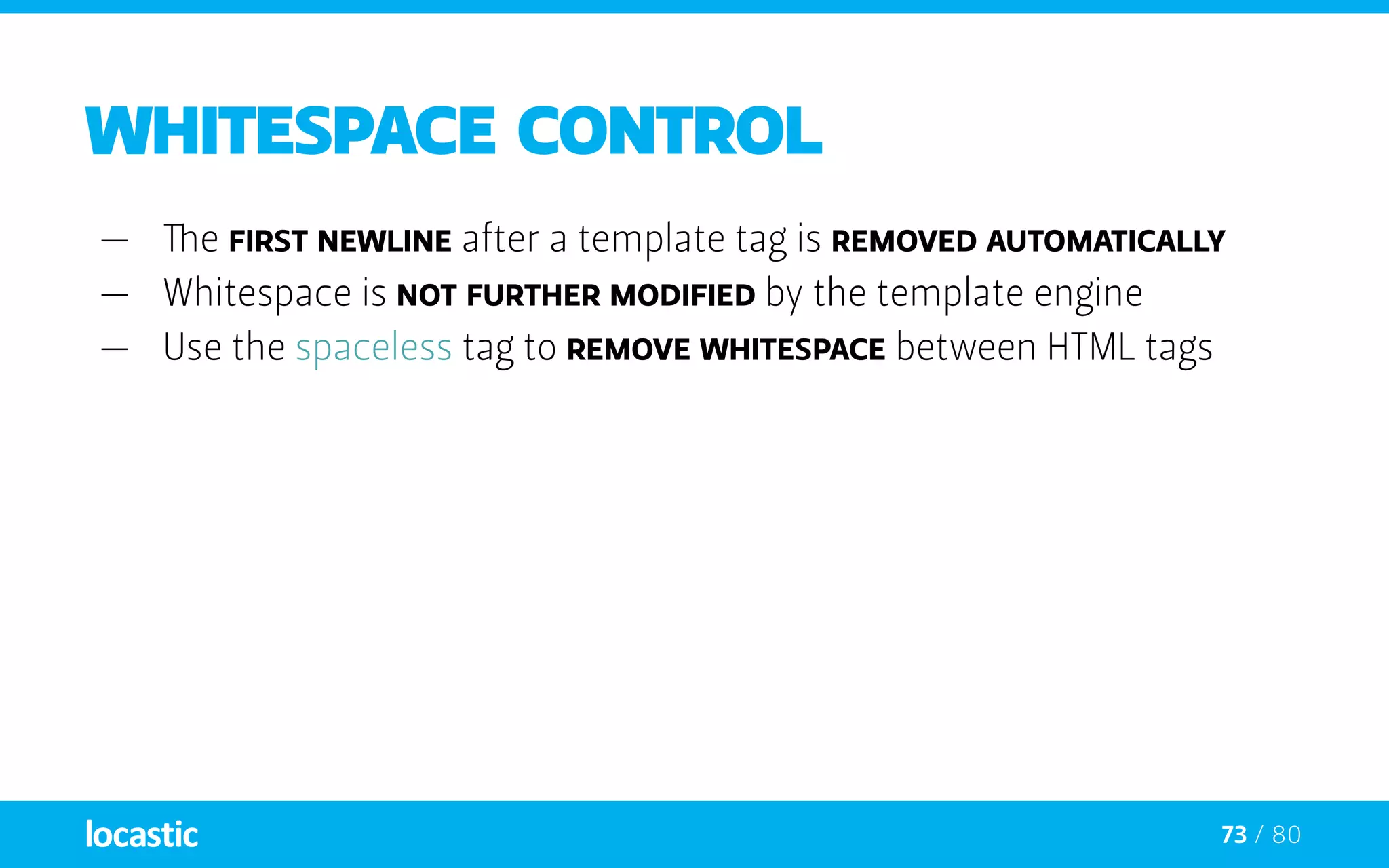 73 / 80
whitespace control
—— The first newline after a template tag is removed automatically
—— Whitespace is not further modified by the template engine
—— Use the spaceless tag to remove whitespace between HTML tags
 