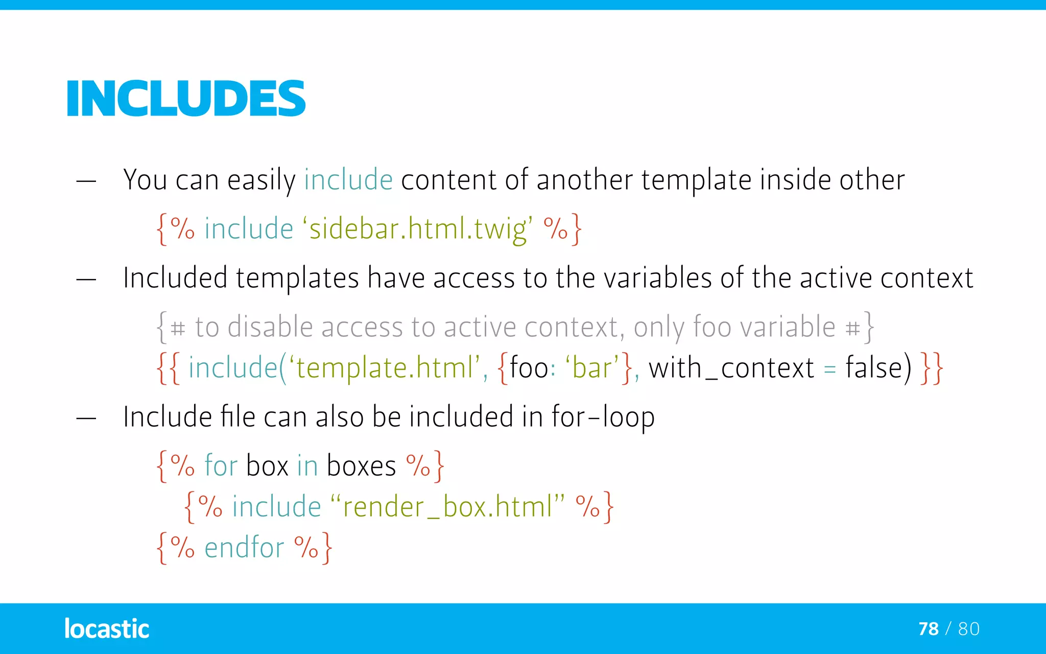 78 / 80
includes
—— You can easily include content of another template inside other
{% include ‘sidebar.html.twig’ %}
—— Included templates have access to the variables of the active context
{# to disable access to active context, only foo variable #}
	 {{ include(‘template.html’, {foo: ‘bar’}, with_context = false) }}
—— Include file can also be included in for-loop
{% for box in boxes %}
		{% include “render_box.html” %}
	 {% endfor %}
 