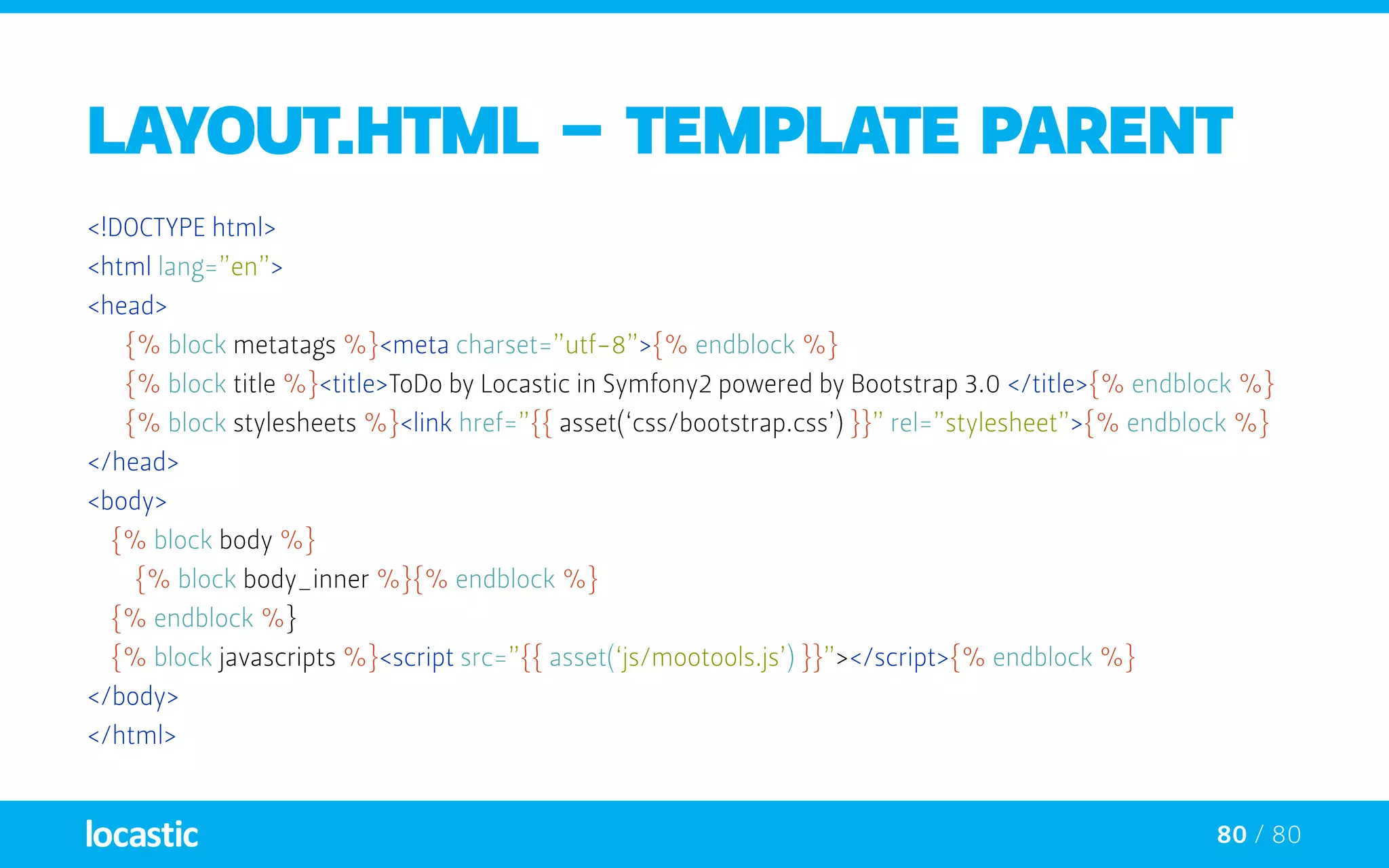 80 / 80
layout.html - TEMPLATE PARENT
<!DOCTYPE html>
<html lang=”en”>
<head>
	 {% block metatags %}<meta charset=”utf-8”>{% endblock %}
	 {% block title %}<title>ToDo by Locastic in Symfony2 powered by Bootstrap 3.0 </title>{% endblock %}
	 {% block stylesheets %}<link href=”{{ asset(‘css/bootstrap.css’) }}” rel=”stylesheet”>{% endblock %}
</head>
<body>
{% block body %}
{% block body_inner %}{% endblock %}
{% endblock %}
{% block javascripts %}<script src=”{{ asset(‘js/mootools.js’) }}”></script>{% endblock %}
</body>
</html>
 