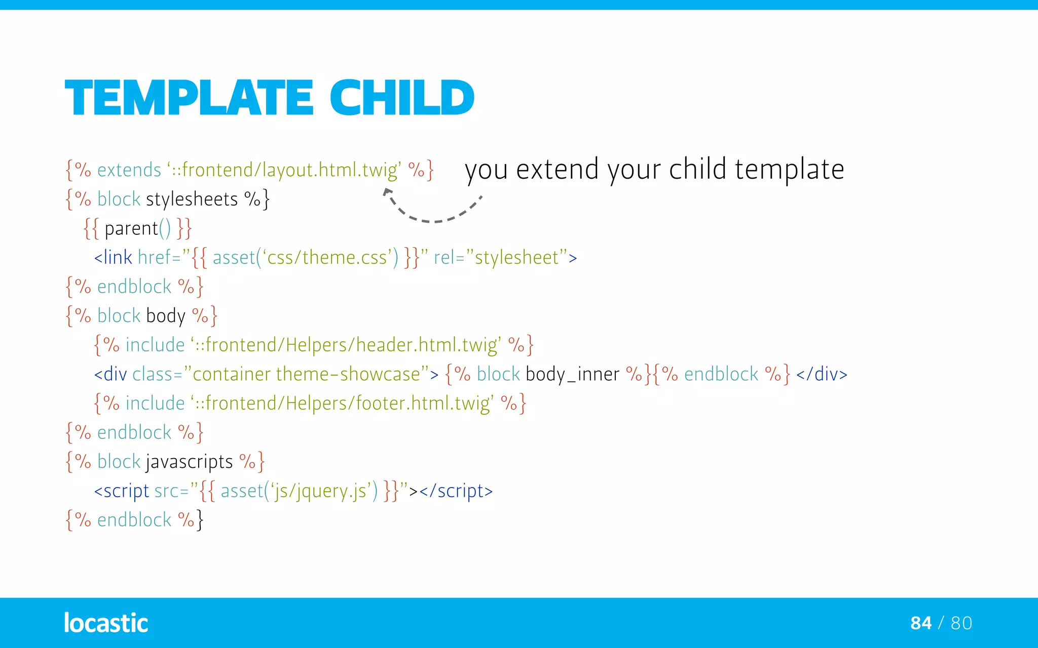 84 / 80
TEMPLATE CHILD
{% extends ‘::frontend/layout.html.twig’ %}
{% block stylesheets %}
{{ parent() }}
	 <link href=”{{ asset(‘css/theme.css’) }}” rel=”stylesheet”>
{% endblock %}
{% block body %}
	 {% include ‘::frontend/Helpers/header.html.twig’ %}
	 <div class=”container theme-showcase”> 	{% block body_inner %}{% endblock %} </div>
	 {% include ‘::frontend/Helpers/footer.html.twig’ %}
{% endblock %}
{% block javascripts %}
	 <script src=”{{ asset(‘js/jquery.js’) }}”></script>
{% endblock %}
you extend your child template
 