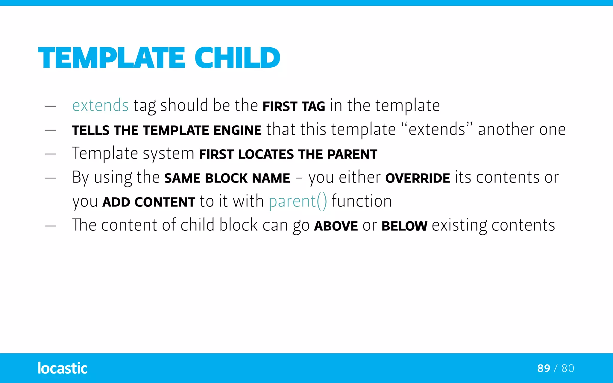 89 / 80
TEMPLATE CHILD
—— extends tag should be the first tag in the template
—— tells the template engine that this template “extends” another one
—— Template system first locates the parent
—— By using the same block NAME - you either override its contents or
you add content to it with parent() function
—— The content of child block can go above or below existing contents
 