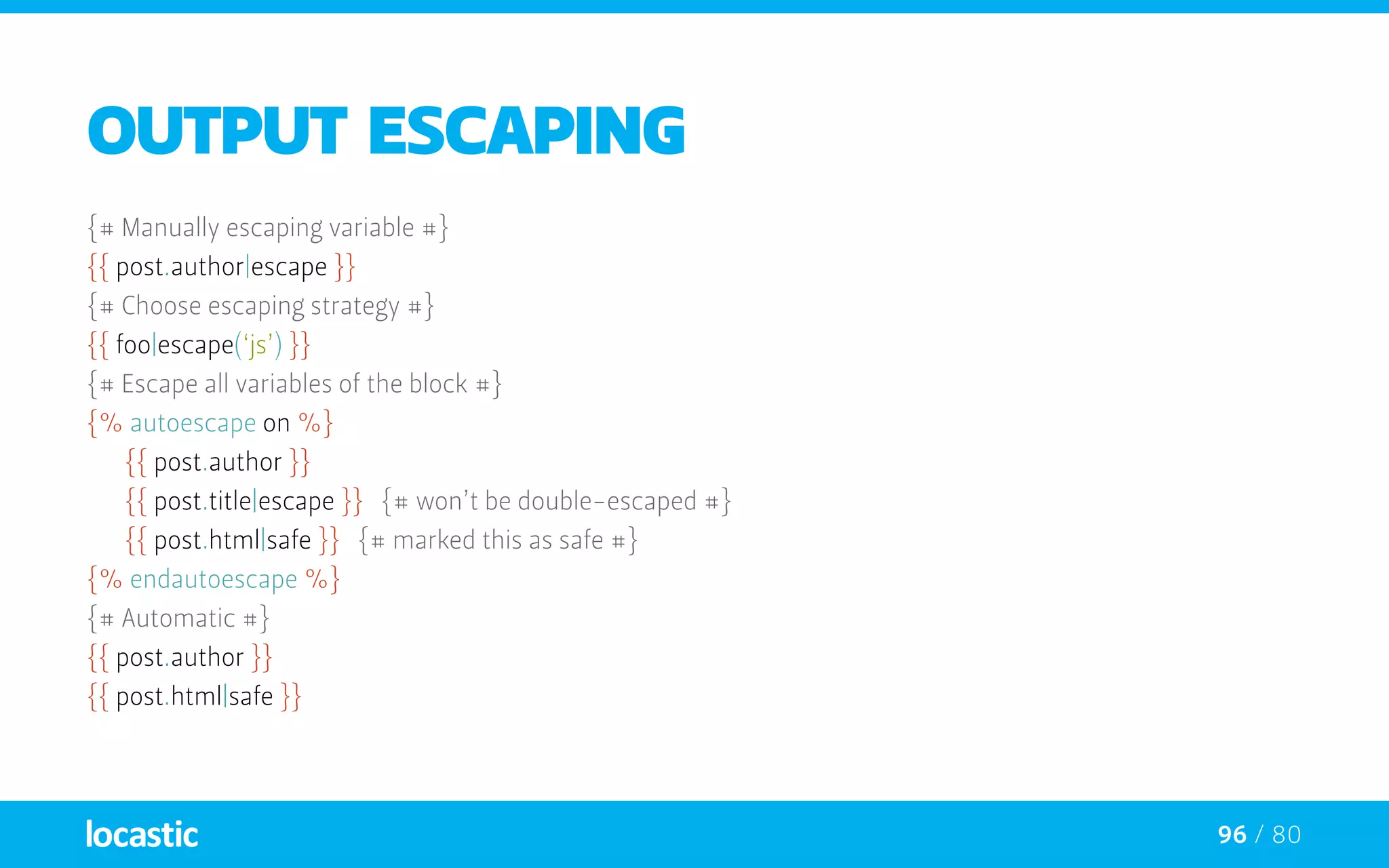 96 / 80
Output escaping
{# Manually escaping variable #}
{{ post.author|escape }}
{# Choose escaping strategy #}
{{ foo|escape(‘js’) }}
{# Escape all variables of the block #}
{% autoescape on %}
	 {{ post.author }}
	 {{ post.title|escape }} {# won’t be double-escaped #}
	 {{ post.html|safe }} {# marked this as safe #}
{% endautoescape %}
{# Automatic #}
{{ post.author }}
{{ post.html|safe }}
 