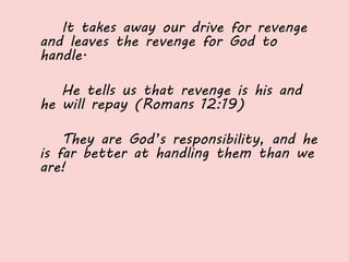 It takes away our drive for revenge
and leaves the revenge for God to
handle.
He tells us that revenge is his and
he will repay (Romans 12:19)
They are God’s responsibility, and he
is far better at handling them than we
are!
 