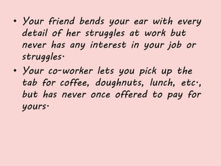 • Your friend bends your ear with every
detail of her struggles at work but
never has any interest in your job or
struggles.
• Your co-worker lets you pick up the
tab for coffee, doughnuts, lunch, etc.,
but has never once offered to pay for
yours.
 