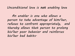 Unconditional love is not enabling love
An enabler is one who allows a
person to take advantage of him/her,
refuses to confront appropriately, and
thereby allows that person to prolong
his/her poor behavior and reinforces
his/her bad habits.
 