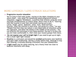    Progressive muscle relaxation
    You‟re lying in bed wide awake, staring at the digits changing on your
    alarm clock … now what? Try something called progressive muscle
    relaxation, suggests Teitelbaum, a practice that involves using the mind
    and body simultaneously to induce sleep. Here‟s how to do it: “Starting
    with the muscles in your feet and slowly moving up to your
    calves, thighs, pelvis, abdomen, chest, neck, head and face
    muscles, relax the muscles in each area, one group at a time,” he says.
    “People find that they can induce a very deep state of relaxation using
    this approach, and often fall asleep in the middle of the process.” You
    can practice this technique in any sleep position; the key is to pick one
    you are most comfortable in, then relax your muscle groups from there.
    Do not expose your self to bright light if you need to get up at night.
    Use a small night-light instead.
   Nicotine is a stimulant and should be avoided particularly near bedtime
    and upon night awakenings. Having a smoke before bed, although it may
    feel relaxing, is actually putting a stimulant into your bloodstream.
   A light snack may be sleep-inducing, but a heavy meal too close to
    bedtime interferes with sleep.
 