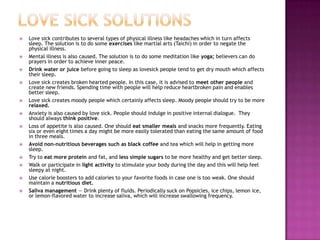    Love sick contributes to several types of physical illness like headaches which in turn affects
    sleep. The solution is to do some exercises like martial arts (Taichi) in order to negate the
    physical illness.
   Mental illness is also caused. The solution is to do some meditation like yoga; believers can do
    prayers in order to achieve inner peace.
   Drink water or juice before going to sleep as lovesick people tend to get dry mouth which affects
    their sleep.
   Love sick creates broken hearted people. In this case, it is advised to meet other people and
    create new friends. Spending time with people will help reduce heartbroken pain and enables
    better sleep.
   Love sick creates moody people which certainly affects sleep. Moody people should try to be more
    relaxed.
   Anxiety is also caused by love sick. People should indulge in positive internal dialogue. They
    should always think positive.
   Loss of appetite is also caused. One should eat smaller meals and snacks more frequently. Eating
    six or even eight times a day might be more easily tolerated than eating the same amount of food
    in three meals.
   Avoid non-nutritious beverages such as black coffee and tea which will help in getting more
    sleep.
   Try to eat more protein and fat, and less simple sugars to be more healthy and get better sleep.
   Walk or participate in light activity to stimulate your body during the day and this will help feel
    sleepy at night.
   Use calorie boosters to add calories to your favorite foods in case one is too weak. One should
    maintain a nutritious diet.
   Saliva management — Drink plenty of fluids. Periodically suck on Popsicles, ice chips, lemon ice,
    or lemon-flavored water to increase saliva, which will increase swallowing frequency.
 
