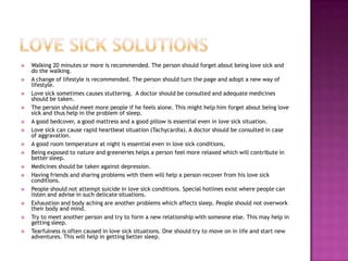    Walking 20 minutes or more is recommended. The person should forget about being love sick and
    do the walking.
   A change of lifestyle is recommended. The person should turn the page and adopt a new way of
    lifestyle.
   Love sick sometimes causes stuttering. A doctor should be consulted and adequate medicines
    should be taken.
   The person should meet more people if he feels alone. This might help him forget about being love
    sick and thus help in the problem of sleep.
   A good bedcover, a good mattress and a good pillow is essential even in love sick situation.
   Love sick can cause rapid heartbeat situation (Tachycardia). A doctor should be consulted in case
    of aggravation.
   A good room temperature at night is essential even in love sick conditions.
   Being exposed to nature and greeneries helps a person feel more relaxed which will contribute in
    better sleep.
   Medicines should be taken against depression.
   Having friends and sharing problems with them will help a person recover from his love sick
    conditions.
   People should not attempt suicide in love sick conditions. Special hotlines exist where people can
    listen and advise in such delicate situations.
   Exhaustion and body aching are another problems which affects sleep. People should not overwork
    their body and mind.
   Try to meet another person and try to form a new relationship with someone else. This may help in
    getting sleep.
   Tearfulness is often caused in love sick situations. One should try to move on in life and start new
    adventures. This will help in getting better sleep.
 