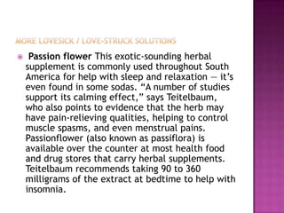     Passion flower This exotic-sounding herbal
    supplement is commonly used throughout South
    America for help with sleep and relaxation — it‟s
    even found in some sodas. “A number of studies
    support its calming effect,” says Teitelbaum,
    who also points to evidence that the herb may
    have pain-relieving qualities, helping to control
    muscle spasms, and even menstrual pains.
    Passionflower (also known as passiflora) is
    available over the counter at most health food
    and drug stores that carry herbal supplements.
    Teitelbaum recommends taking 90 to 360
    milligrams of the extract at bedtime to help with
    insomnia.
 